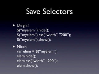 Save Selectors
• Urrgh:!
  $(“myelem”).hide();
  $(“myelem”).css(“width”, ”200”);
  $(“myelem”).show();
• Nicer:
  var elem = $(“myelem”);
  elem.hide();
  elem.css(“width”, “200”);
  elem.show();
 
