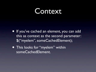 Context

• If you’ve cached an element, you can add
  this as context as the second parameter:
  $(“myelem”, someCachedElement);
• This looks for “myelem” within
  someCachedElement.
 