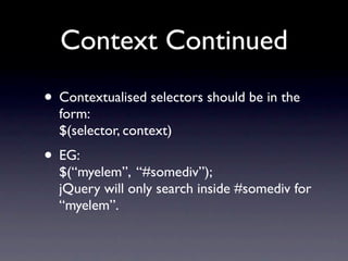 Context Continued
• Contextualised selectors should be in the
  form:
  $(selector, context)
• EG:
  $(“myelem”, “#somediv”);
  jQuery will only search inside #somediv for
  “myelem”.
 