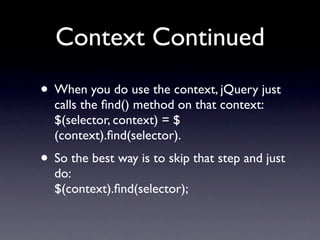 Context Continued
• When you do use the context, jQuery just
  calls the ﬁnd() method on that context:
  $(selector, context) = $
  (context).ﬁnd(selector).
• So the best way is to skip that step and just
  do:
  $(context).ﬁnd(selector);
 