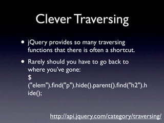 Clever Traversing
• jQuery provides so many traversing
  functions that there is often a shortcut.
• Rarely should you have to go back to
  where you’ve gone:
  $
  ("elem").ﬁnd("p").hide().parent().ﬁnd("h2").h
  ide();


          http://api.jquery.com/category/traversing/
 