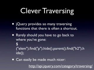 Clever Traversing
• jQuery provides so many traversing
  functions that there is often a shortcut.
• Rarely should you have to go back to
  where you’ve gone:
  $
  ("elem").ﬁnd("p").hide().parent().ﬁnd("h2").h
  ide();
• Can easily be made much nicer:
          http://api.jquery.com/category/traversing/
 