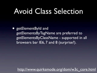 Avoid Class Selection

• getElementById and
  getElementsByTagName are preferred to
  getElementsByClassName - supported in all
  browsers bar IE6, 7 and 8 (surprise?).




  http://www.quirksmode.org/dom/w3c_core.html
 