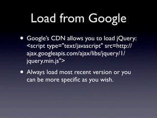 Load from Google
• Google’s CDN allows you to load jQuery:
  <script type="text/javascript" src=http://
  ajax.googleapis.com/ajax/libs/jquery/1/
  jquery.min.js">
• Always load most recent version or you
  can be more speciﬁc as you wish.
 