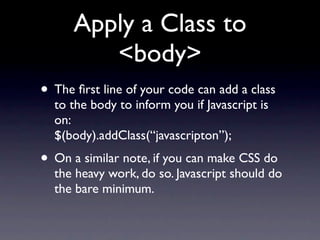 Apply a Class to
         <body>
• The ﬁrst line of your code can add a class
  to the body to inform you if Javascript is
  on:
  $(body).addClass(“javascripton”);
• On a similar note, if you can make CSS do
  the heavy work, do so. Javascript should do
  the bare minimum.
 