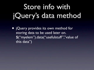 Store info with
jQuery’s data method
• jQuery provides its own method for
  storing data to be used later on.
  $(“myelem”).data(“usefulstuff”,”value of
  this data”)
 