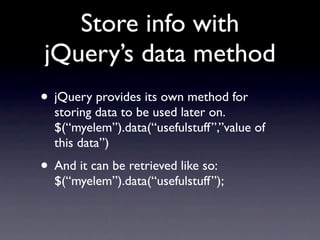 Store info with
jQuery’s data method
• jQuery provides its own method for
  storing data to be used later on.
  $(“myelem”).data(“usefulstuff”,”value of
  this data”)
• And it can be retrieved like so:
  $(“myelem”).data(“usefulstuff”);
 