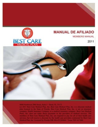 MANUAL DE AFILIADO
                                                                  MEMBERS MANUAL

                                                                                     2011




8880 Northwest 20th Street, Suite J - Doral, FL 33172                                    .
(c) 2011 Best Care Medical Plan, Inc. Best Care Medical Plan, Inc. is a discount medical
plan licensed in the State of Florida. Best Care Medical Plan, Inc. is not an insurance
company, Health Insurance Company or a medical insurance company. Best Care Medical
Plans, Inc. does not make direct payments to the providers of medical services. The

                                                                                       1
members of Best Care Medical Plan, Inc. are required to pay for all of their health care
services, but will receive a discount by the health care providers contracted by Best Care
Medical Plan, Inc. Licensed by Florida OIR #06-651269644 / Texas TDI 1617486
 