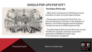 SHOULD POP-UPS POP OFF?
#PopUpOrPopOff
The Origins Of Pop-Ups
- 1851, Soyer’s Symposium of All Nations, Great
Exhibition, London, 5 months, May-October.
- Restaurants (including The North Pole, the
Peruvian Rainforest, the Door of the Dungeon of
Mystery, the Chinese Pagoda and the Egyptian
Temple) served up to 5000 people per day.
- The Washington Refreshment Room bar served
40 different cocktails, bartender earned the
equivalent of $4000 per week in tips.
First cocktail bar in England?
#BarConventBrooklyn
 