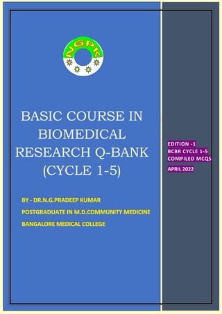 0
BASIC COURSE IN
BIOMEDICAL
RESEARCH Q-BANK
(CYCLE 1-5)
BY - DR.N.G.PRADEEP KUMAR
POSTGRADUATE IN M.D.COMMUNITY MEDICINE
BANGALORE MEDICAL COLLEGE
EDITION -1
BCBR CYCLE 1-5
COMPILED MCQS
APRIL 2022
 