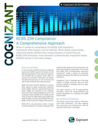 BCBS 239 Compliance:
A Comprehensive Approach
When it comes to compliance, the BCBS 239 regulatory
framework offers banks a lot of latitude. While global systemically
important banks (GSIBs) have made progress in conforming to
BCBS 239 principles, most domestic systematically important banks
(DSIBs) remain in the early stages.
Executive Summary
In January 2013, the Basel Committee on Banking
Supervision (BCBS) issued 14 principles for the
effective aggregation of risk data and reporting.
The intention was to address banks’ ability to
quickly and accurately understand and explain
risk data and exposures, as well as the key risk
metrics that influence their major decisions.
BCBS 239, which became effective in January
2016, applies to global systemically important
banks (GSIBs).
1
Domestic systemically important
banks (DSIBs) are expected to be compliant
three years after being designated as such. The
guiding principles of BCBS 239 for DSIBs are the
same as those for GSIBs. While many GSIBs have
made headway in complying with BCBS 239, most
DSIBs are still in the early stages of the process.
BCBS 239 is not prescriptive; rather, it allows
financial institutions to choose the approach that
suits them best based on their business lines, risk
profile and individual requirements. At the same
time, BCBS 239’s principles-based supervisory
requirement
2
creates a degree of uncertainty
regarding the appropriate approach for achieving
compliance.
Compliance is also a challenge due to the large
number of people, processes, data and infra-
structure involved in managing risk for a major
financial institution.
This paper presents a set of implementation
techniques, along with recommendations and
possible approaches, for complying with BCBS
239 principles.
Key Compliance Challenges
The typical issues facing financial institutions
cross three dimensions: risk data aggrega-
tion, governance and infrastructure, and risk
reporting (See Figure 1, next page).
cognizant 20-20 insights | june 2016
• Cognizant 20-20 Insights
 