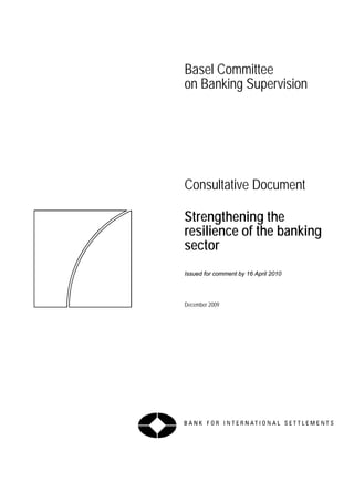 Basel Committee
on Banking Supervision




Consultative Document

Strengthening the
resilience of the banking
sector
Issued for comment by 16 April 2010




December 2009
 