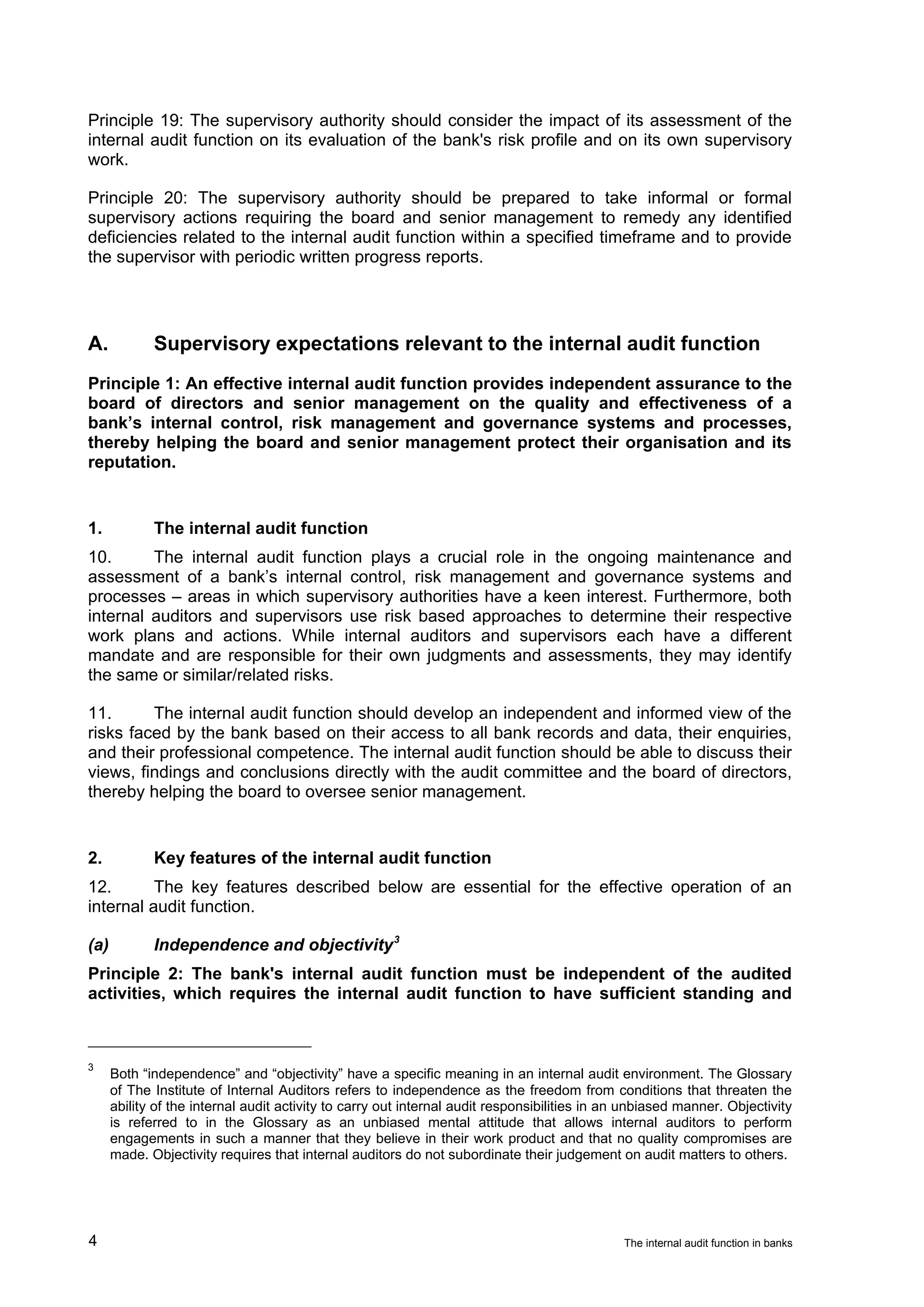 Principle 19: The supervisory authority should consider the impact of its assessment of the
internal audit function on its evaluation of the bank's risk profile and on its own supervisory
work.

Principle 20: The supervisory authority should be prepared to take informal or formal
supervisory actions requiring the board and senior management to remedy any identified
deficiencies related to the internal audit function within a specified timeframe and to provide
the supervisor with periodic written progress reports.




A.           Supervisory expectations relevant to the internal audit function
Principle 1: An effective internal audit function provides independent assurance to the
board of directors and senior management on the quality and effectiveness of a
bank’s internal control, risk management and governance systems and processes,
thereby helping the board and senior management protect their organisation and its
reputation.


1.           The internal audit function
10.      The internal audit function plays a crucial role in the ongoing maintenance and
assessment of a bank’s internal control, risk management and governance systems and
processes – areas in which supervisory authorities have a keen interest. Furthermore, both
internal auditors and supervisors use risk based approaches to determine their respective
work plans and actions. While internal auditors and supervisors each have a different
mandate and are responsible for their own judgments and assessments, they may identify
the same or similar/related risks.

11.      The internal audit function should develop an independent and informed view of the
risks faced by the bank based on their access to all bank records and data, their enquiries,
and their professional competence. The internal audit function should be able to discuss their
views, findings and conclusions directly with the audit committee and the board of directors,
thereby helping the board to oversee senior management.


2.           Key features of the internal audit function
12.       The key features described below are essential for the effective operation of an
internal audit function.

(a)          Independence and objectivity 3
Principle 2: The bank's internal audit function must be independent of the audited
activities, which requires the internal audit function to have sufficient standing and



3
      Both “independence” and “objectivity” have a specific meaning in an internal audit environment. The Glossary
      of The Institute of Internal Auditors refers to independence as the freedom from conditions that threaten the
      ability of the internal audit activity to carry out internal audit responsibilities in an unbiased manner. Objectivity
      is referred to in the Glossary as an unbiased mental attitude that allows internal auditors to perform
      engagements in such a manner that they believe in their work product and that no quality compromises are
      made. Objectivity requires that internal auditors do not subordinate their judgement on audit matters to others.




4                                                                                             The internal audit function in banks
 