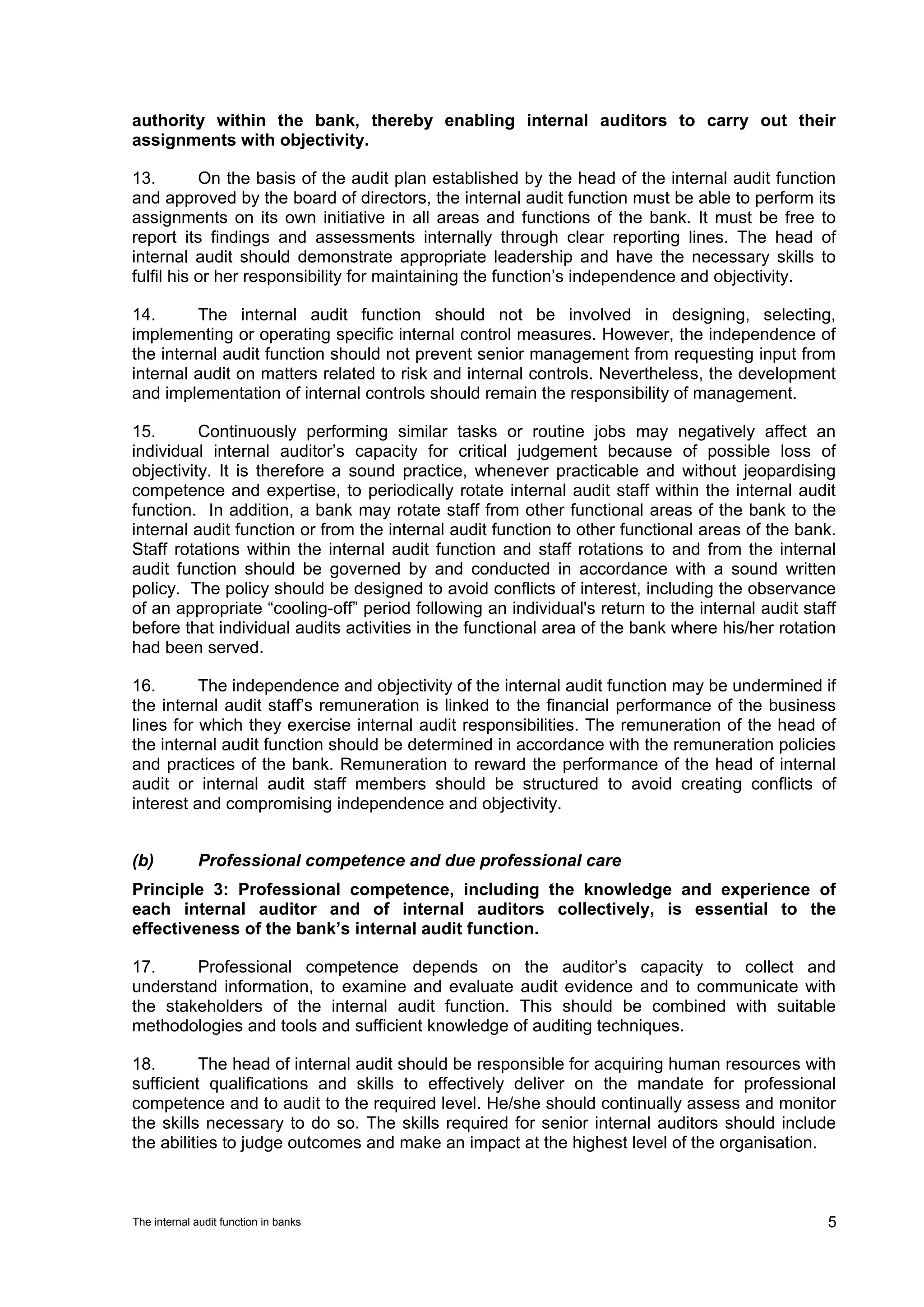 authority within the bank, thereby enabling internal auditors to carry out their
assignments with objectivity.

13.        On the basis of the audit plan established by the head of the internal audit function
and approved by the board of directors, the internal audit function must be able to perform its
assignments on its own initiative in all areas and functions of the bank. It must be free to
report its findings and assessments internally through clear reporting lines. The head of
internal audit should demonstrate appropriate leadership and have the necessary skills to
fulfil his or her responsibility for maintaining the function’s independence and objectivity.

14.      The internal audit function should not be involved in designing, selecting,
implementing or operating specific internal control measures. However, the independence of
the internal audit function should not prevent senior management from requesting input from
internal audit on matters related to risk and internal controls. Nevertheless, the development
and implementation of internal controls should remain the responsibility of management.

15.       Continuously performing similar tasks or routine jobs may negatively affect an
individual internal auditor’s capacity for critical judgement because of possible loss of
objectivity. It is therefore a sound practice, whenever practicable and without jeopardising
competence and expertise, to periodically rotate internal audit staff within the internal audit
function. In addition, a bank may rotate staff from other functional areas of the bank to the
internal audit function or from the internal audit function to other functional areas of the bank.
Staff rotations within the internal audit function and staff rotations to and from the internal
audit function should be governed by and conducted in accordance with a sound written
policy. The policy should be designed to avoid conflicts of interest, including the observance
of an appropriate “cooling-off” period following an individual's return to the internal audit staff
before that individual audits activities in the functional area of the bank where his/her rotation
had been served.

16.       The independence and objectivity of the internal audit function may be undermined if
the internal audit staff’s remuneration is linked to the financial performance of the business
lines for which they exercise internal audit responsibilities. The remuneration of the head of
the internal audit function should be determined in accordance with the remuneration policies
and practices of the bank. Remuneration to reward the performance of the head of internal
audit or internal audit staff members should be structured to avoid creating conflicts of
interest and compromising independence and objectivity.


(b)          Professional competence and due professional care
Principle 3: Professional competence, including the knowledge and experience of
each internal auditor and of internal auditors collectively, is essential to the
effectiveness of the bank’s internal audit function.

17.     Professional competence depends on the auditor’s capacity to collect and
understand information, to examine and evaluate audit evidence and to communicate with
the stakeholders of the internal audit function. This should be combined with suitable
methodologies and tools and sufficient knowledge of auditing techniques.

18.        The head of internal audit should be responsible for acquiring human resources with
sufficient qualifications and skills to effectively deliver on the mandate for professional
competence and to audit to the required level. He/she should continually assess and monitor
the skills necessary to do so. The skills required for senior internal auditors should include
the abilities to judge outcomes and make an impact at the highest level of the organisation.



The internal audit function in banks                                                             5
 