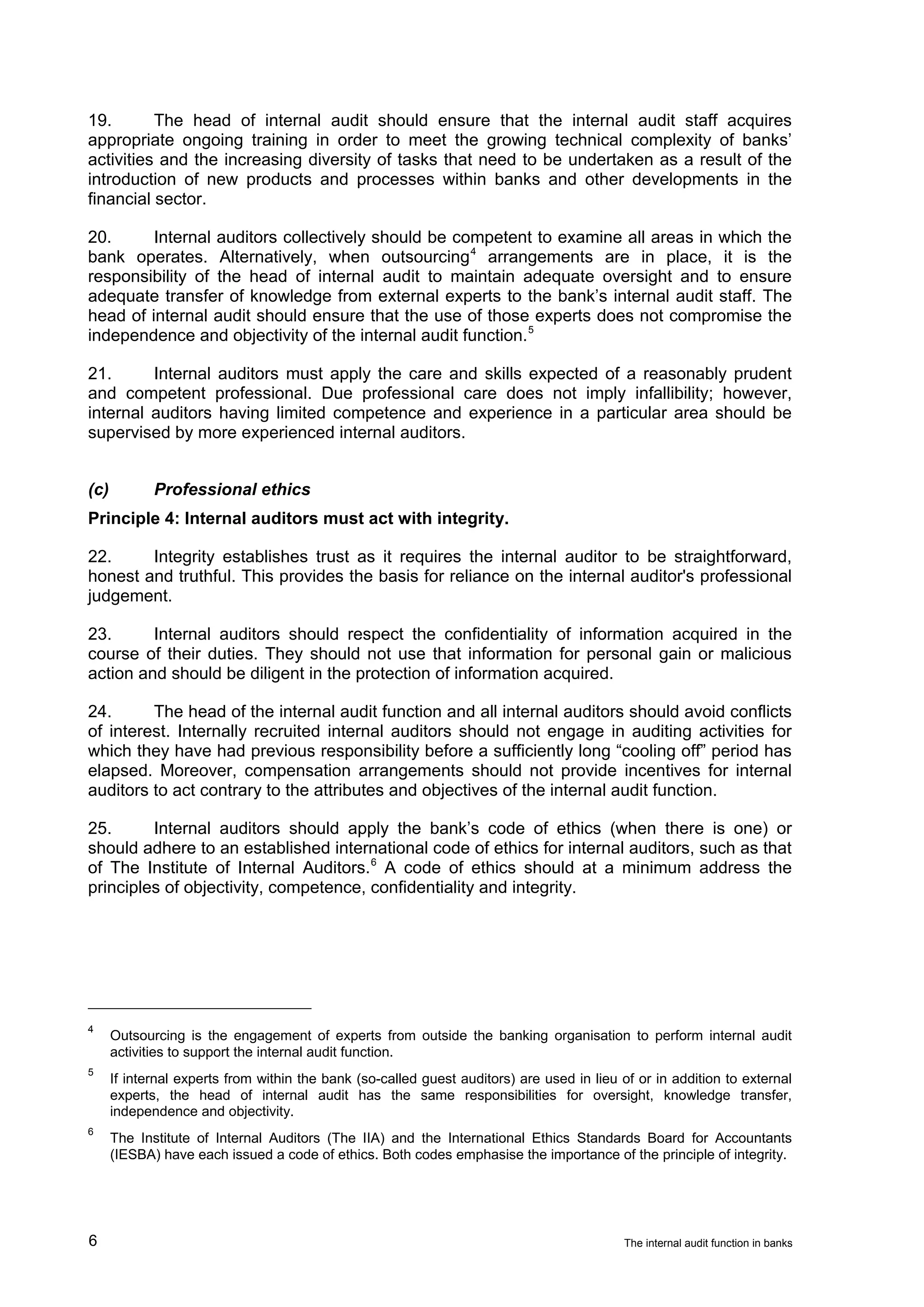19.       The head of internal audit should ensure that the internal audit staff acquires
appropriate ongoing training in order to meet the growing technical complexity of banks’
activities and the increasing diversity of tasks that need to be undertaken as a result of the
introduction of new products and processes within banks and other developments in the
financial sector.

20.      Internal auditors collectively should be competent to examine all areas in which the
bank operates. Alternatively, when outsourcing 4 arrangements are in place, it is the
responsibility of the head of internal audit to maintain adequate oversight and to ensure
adequate transfer of knowledge from external experts to the bank’s internal audit staff. The
head of internal audit should ensure that the use of those experts does not compromise the
independence and objectivity of the internal audit function. 5

21.      Internal auditors must apply the care and skills expected of a reasonably prudent
and competent professional. Due professional care does not imply infallibility; however,
internal auditors having limited competence and experience in a particular area should be
supervised by more experienced internal auditors.


(c)          Professional ethics
Principle 4: Internal auditors must act with integrity.

22.     Integrity establishes trust as it requires the internal auditor to be straightforward,
honest and truthful. This provides the basis for reliance on the internal auditor's professional
judgement.

23.      Internal auditors should respect the confidentiality of information acquired in the
course of their duties. They should not use that information for personal gain or malicious
action and should be diligent in the protection of information acquired.

24.      The head of the internal audit function and all internal auditors should avoid conflicts
of interest. Internally recruited internal auditors should not engage in auditing activities for
which they have had previous responsibility before a sufficiently long “cooling off” period has
elapsed. Moreover, compensation arrangements should not provide incentives for internal
auditors to act contrary to the attributes and objectives of the internal audit function.

25.      Internal auditors should apply the bank’s code of ethics (when there is one) or
should adhere to an established international code of ethics for internal auditors, such as that
of The Institute of Internal Auditors. 6 A code of ethics should at a minimum address the
principles of objectivity, competence, confidentiality and integrity.




4
      Outsourcing is the engagement of experts from outside the banking organisation to perform internal audit
      activities to support the internal audit function.
5
      If internal experts from within the bank (so-called guest auditors) are used in lieu of or in addition to external
      experts, the head of internal audit has the same responsibilities for oversight, knowledge transfer,
      independence and objectivity.
6
      The Institute of Internal Auditors (The IIA) and the International Ethics Standards Board for Accountants
      (IESBA) have each issued a code of ethics. Both codes emphasise the importance of the principle of integrity.




6                                                                                          The internal audit function in banks
 