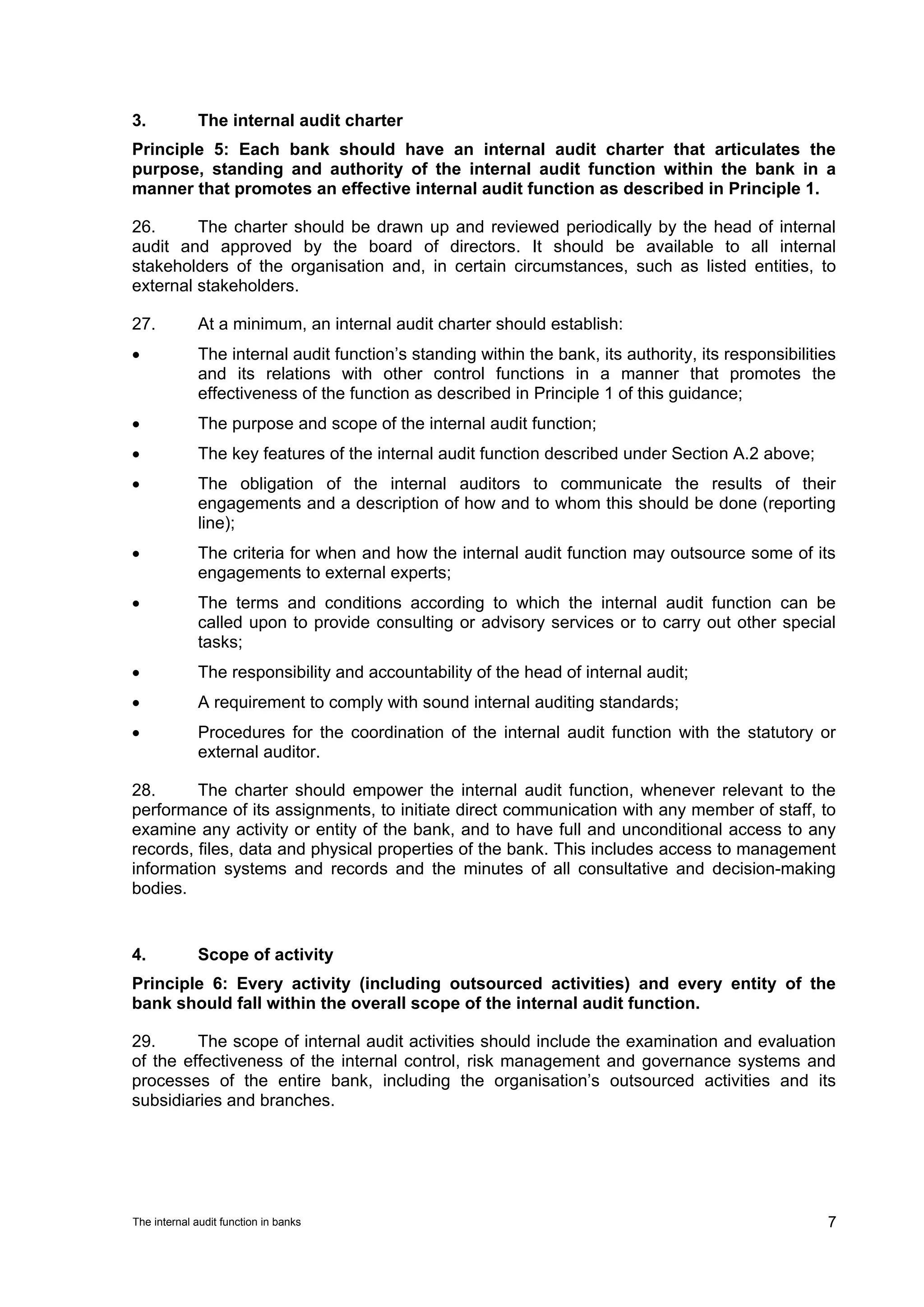 3.           The internal audit charter
Principle 5: Each bank should have an internal audit charter that articulates the
purpose, standing and authority of the internal audit function within the bank in a
manner that promotes an effective internal audit function as described in Principle 1.

26.      The charter should be drawn up and reviewed periodically by the head of internal
audit and approved by the board of directors. It should be available to all internal
stakeholders of the organisation and, in certain circumstances, such as listed entities, to
external stakeholders.

27.          At a minimum, an internal audit charter should establish:
•            The internal audit function’s standing within the bank, its authority, its responsibilities
             and its relations with other control functions in a manner that promotes the
             effectiveness of the function as described in Principle 1 of this guidance;
•            The purpose and scope of the internal audit function;
•            The key features of the internal audit function described under Section A.2 above;
•            The obligation of the internal auditors to communicate the results of their
             engagements and a description of how and to whom this should be done (reporting
             line);
•            The criteria for when and how the internal audit function may outsource some of its
             engagements to external experts;
•            The terms and conditions according to which the internal audit function can be
             called upon to provide consulting or advisory services or to carry out other special
             tasks;
•            The responsibility and accountability of the head of internal audit;
•            A requirement to comply with sound internal auditing standards;
•            Procedures for the coordination of the internal audit function with the statutory or
             external auditor.

28.      The charter should empower the internal audit function, whenever relevant to the
performance of its assignments, to initiate direct communication with any member of staff, to
examine any activity or entity of the bank, and to have full and unconditional access to any
records, files, data and physical properties of the bank. This includes access to management
information systems and records and the minutes of all consultative and decision-making
bodies.


4.           Scope of activity
Principle 6: Every activity (including outsourced activities) and every entity of the
bank should fall within the overall scope of the internal audit function.

29.      The scope of internal audit activities should include the examination and evaluation
of the effectiveness of the internal control, risk management and governance systems and
processes of the entire bank, including the organisation’s outsourced activities and its
subsidiaries and branches.




The internal audit function in banks                                                                  7
 