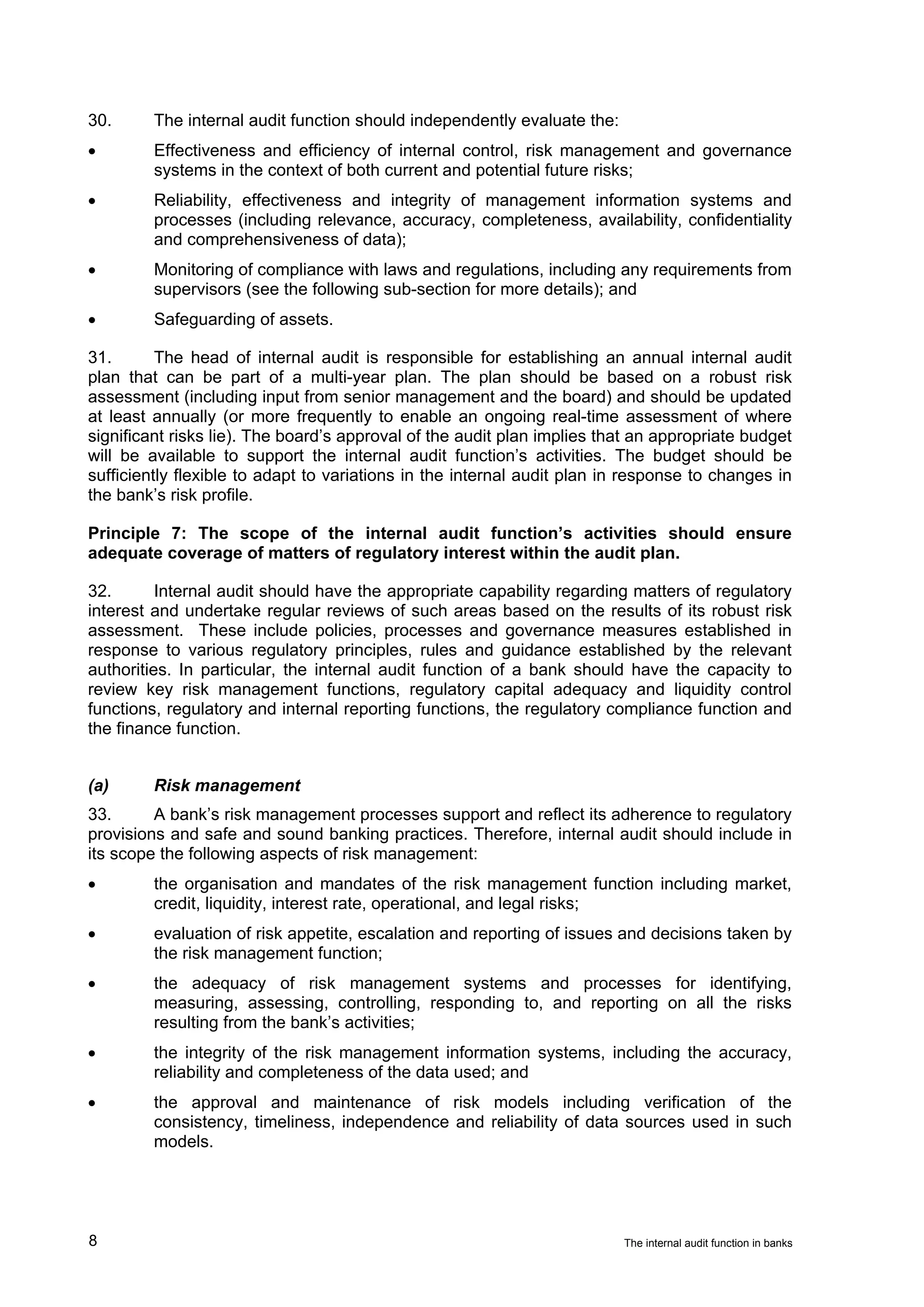30.      The internal audit function should independently evaluate the:
•        Effectiveness and efficiency of internal control, risk management and governance
         systems in the context of both current and potential future risks;
•        Reliability, effectiveness and integrity of management information systems and
         processes (including relevance, accuracy, completeness, availability, confidentiality
         and comprehensiveness of data);
•        Monitoring of compliance with laws and regulations, including any requirements from
         supervisors (see the following sub-section for more details); and
•        Safeguarding of assets.

31.       The head of internal audit is responsible for establishing an annual internal audit
plan that can be part of a multi-year plan. The plan should be based on a robust risk
assessment (including input from senior management and the board) and should be updated
at least annually (or more frequently to enable an ongoing real-time assessment of where
significant risks lie). The board’s approval of the audit plan implies that an appropriate budget
will be available to support the internal audit function’s activities. The budget should be
sufficiently flexible to adapt to variations in the internal audit plan in response to changes in
the bank’s risk profile.

Principle 7: The scope of the internal audit function’s activities should ensure
adequate coverage of matters of regulatory interest within the audit plan.

32.       Internal audit should have the appropriate capability regarding matters of regulatory
interest and undertake regular reviews of such areas based on the results of its robust risk
assessment. These include policies, processes and governance measures established in
response to various regulatory principles, rules and guidance established by the relevant
authorities. In particular, the internal audit function of a bank should have the capacity to
review key risk management functions, regulatory capital adequacy and liquidity control
functions, regulatory and internal reporting functions, the regulatory compliance function and
the finance function.


(a)      Risk management
33.      A bank’s risk management processes support and reflect its adherence to regulatory
provisions and safe and sound banking practices. Therefore, internal audit should include in
its scope the following aspects of risk management:
•        the organisation and mandates of the risk management function including market,
         credit, liquidity, interest rate, operational, and legal risks;
•        evaluation of risk appetite, escalation and reporting of issues and decisions taken by
         the risk management function;
•        the adequacy of risk management systems and processes for identifying,
         measuring, assessing, controlling, responding to, and reporting on all the risks
         resulting from the bank’s activities;
•        the integrity of the risk management information systems, including the accuracy,
         reliability and completeness of the data used; and
•        the approval and maintenance of risk models including verification of the
         consistency, timeliness, independence and reliability of data sources used in such
         models.




8                                                                         The internal audit function in banks
 