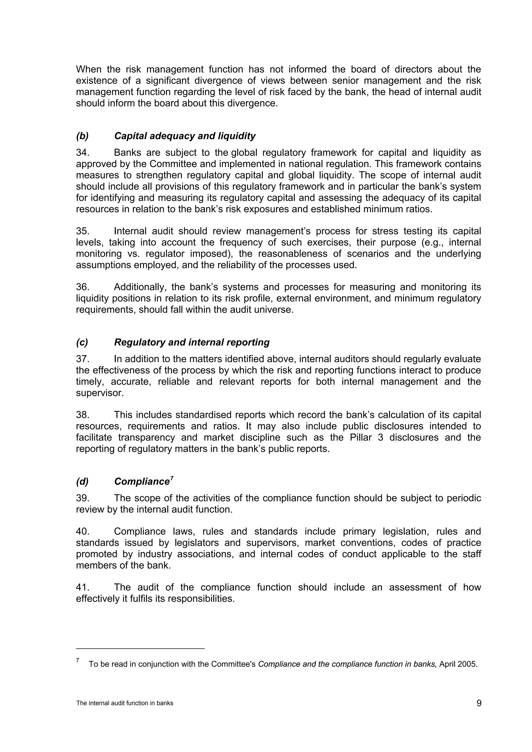 When the risk management function has not informed the board of directors about the
existence of a significant divergence of views between senior management and the risk
management function regarding the level of risk faced by the bank, the head of internal audit
should inform the board about this divergence.


(b)          Capital adequacy and liquidity
34.       Banks are subject to the global regulatory framework for capital and liquidity as
approved by the Committee and implemented in national regulation. This framework contains
measures to strengthen regulatory capital and global liquidity. The scope of internal audit
should include all provisions of this regulatory framework and in particular the bank’s system
for identifying and measuring its regulatory capital and assessing the adequacy of its capital
resources in relation to the bank’s risk exposures and established minimum ratios.

35.      Internal audit should review management’s process for stress testing its capital
levels, taking into account the frequency of such exercises, their purpose (e.g., internal
monitoring vs. regulator imposed), the reasonableness of scenarios and the underlying
assumptions employed, and the reliability of the processes used.

36.       Additionally, the bank’s systems and processes for measuring and monitoring its
liquidity positions in relation to its risk profile, external environment, and minimum regulatory
requirements, should fall within the audit universe.


(c)          Regulatory and internal reporting
37.      In addition to the matters identified above, internal auditors should regularly evaluate
the effectiveness of the process by which the risk and reporting functions interact to produce
timely, accurate, reliable and relevant reports for both internal management and the
supervisor.

38.       This includes standardised reports which record the bank’s calculation of its capital
resources, requirements and ratios. It may also include public disclosures intended to
facilitate transparency and market discipline such as the Pillar 3 disclosures and the
reporting of regulatory matters in the bank’s public reports.


(d)          Compliance 7
39.     The scope of the activities of the compliance function should be subject to periodic
review by the internal audit function.

40.     Compliance laws, rules and standards include primary legislation, rules and
standards issued by legislators and supervisors, market conventions, codes of practice
promoted by industry associations, and internal codes of conduct applicable to the staff
members of the bank.

41.       The audit of the compliance function should include an assessment of how
effectively it fulfils its responsibilities.




7
      To be read in conjunction with the Committee's Compliance and the compliance function in banks, April 2005.



The internal audit function in banks                                                                            9
 