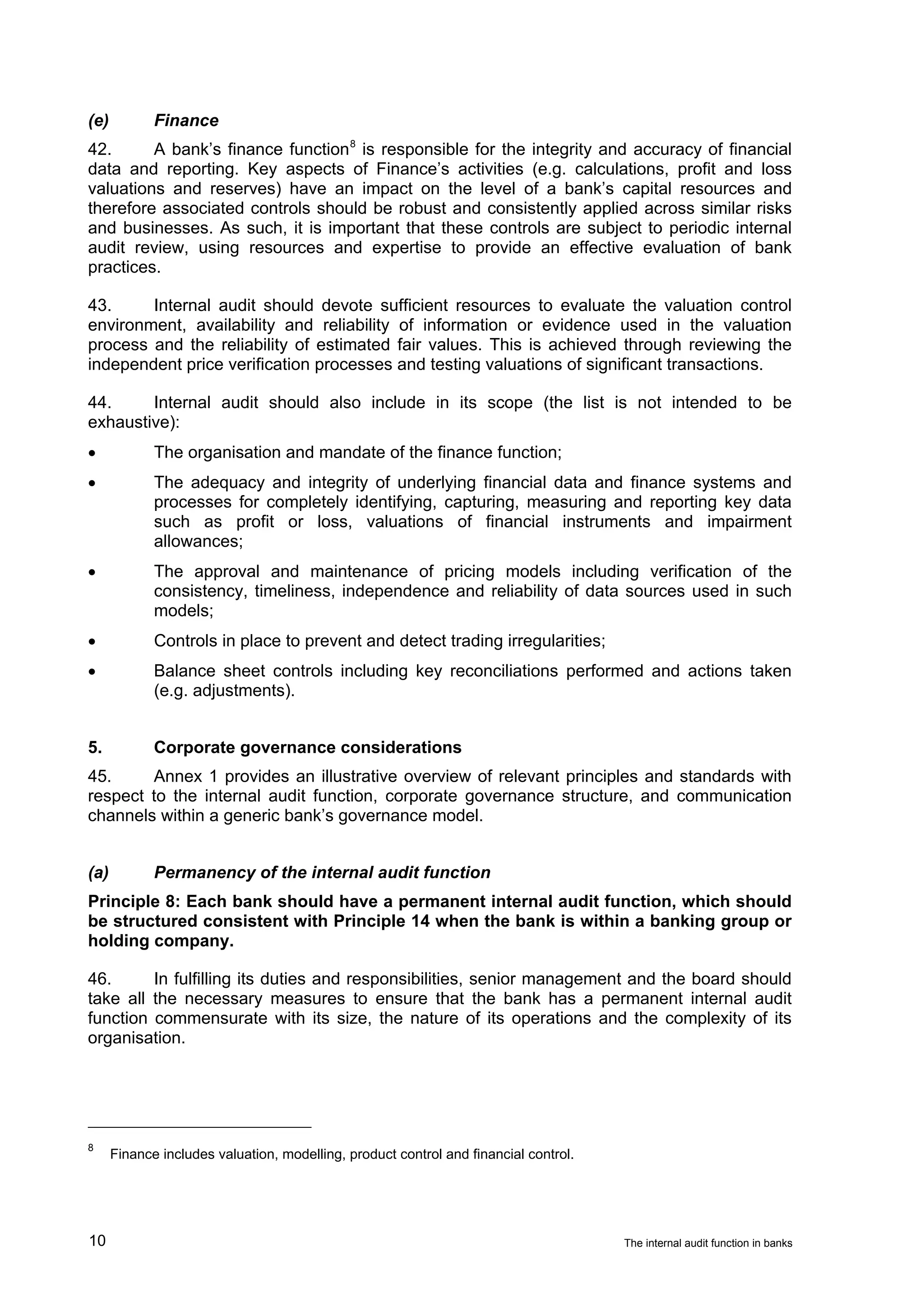 (e)          Finance
42.      A bank’s finance function 8 is responsible for the integrity and accuracy of financial
data and reporting. Key aspects of Finance’s activities (e.g. calculations, profit and loss
valuations and reserves) have an impact on the level of a bank’s capital resources and
therefore associated controls should be robust and consistently applied across similar risks
and businesses. As such, it is important that these controls are subject to periodic internal
audit review, using resources and expertise to provide an effective evaluation of bank
practices.

43.     Internal audit should devote sufficient resources to evaluate the valuation control
environment, availability and reliability of information or evidence used in the valuation
process and the reliability of estimated fair values. This is achieved through reviewing the
independent price verification processes and testing valuations of significant transactions.

44.     Internal audit should also include in its scope (the list is not intended to be
exhaustive):
•            The organisation and mandate of the finance function;
•            The adequacy and integrity of underlying financial data and finance systems and
             processes for completely identifying, capturing, measuring and reporting key data
             such as profit or loss, valuations of financial instruments and impairment
             allowances;
•            The approval and maintenance of pricing models including verification of the
             consistency, timeliness, independence and reliability of data sources used in such
             models;
•            Controls in place to prevent and detect trading irregularities;
•            Balance sheet controls including key reconciliations performed and actions taken
             (e.g. adjustments).


5.           Corporate governance considerations
45.     Annex 1 provides an illustrative overview of relevant principles and standards with
respect to the internal audit function, corporate governance structure, and communication
channels within a generic bank’s governance model.


(a)          Permanency of the internal audit function
Principle 8: Each bank should have a permanent internal audit function, which should
be structured consistent with Principle 14 when the bank is within a banking group or
holding company.

46.      In fulfilling its duties and responsibilities, senior management and the board should
take all the necessary measures to ensure that the bank has a permanent internal audit
function commensurate with its size, the nature of its operations and the complexity of its
organisation.




8
      Finance includes valuation, modelling, product control and financial control.




10                                                                                    The internal audit function in banks
 