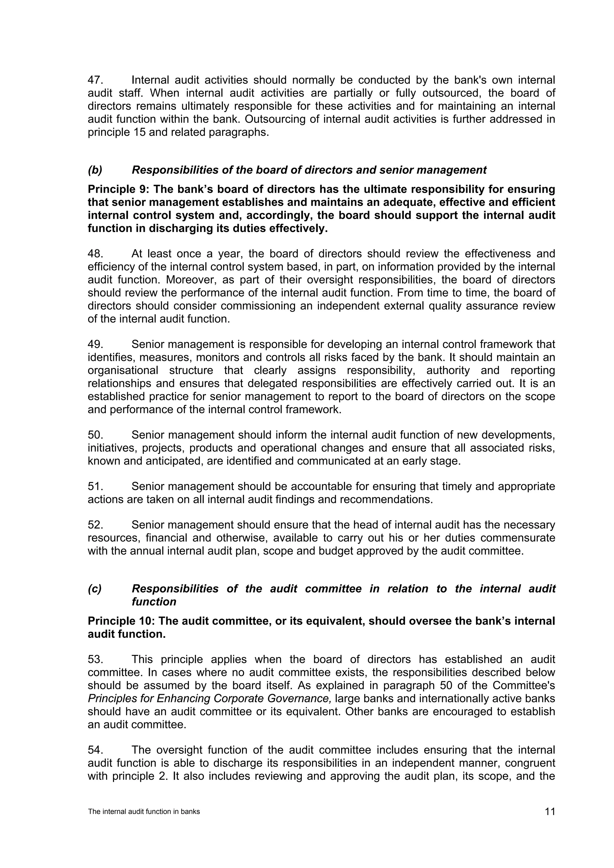 47.      Internal audit activities should normally be conducted by the bank's own internal
audit staff. When internal audit activities are partially or fully outsourced, the board of
directors remains ultimately responsible for these activities and for maintaining an internal
audit function within the bank. Outsourcing of internal audit activities is further addressed in
principle 15 and related paragraphs.


(b)          Responsibilities of the board of directors and senior management
Principle 9: The bank’s board of directors has the ultimate responsibility for ensuring
that senior management establishes and maintains an adequate, effective and efficient
internal control system and, accordingly, the board should support the internal audit
function in discharging its duties effectively.

48.       At least once a year, the board of directors should review the effectiveness and
efficiency of the internal control system based, in part, on information provided by the internal
audit function. Moreover, as part of their oversight responsibilities, the board of directors
should review the performance of the internal audit function. From time to time, the board of
directors should consider commissioning an independent external quality assurance review
of the internal audit function.

49.       Senior management is responsible for developing an internal control framework that
identifies, measures, monitors and controls all risks faced by the bank. It should maintain an
organisational structure that clearly assigns responsibility, authority and reporting
relationships and ensures that delegated responsibilities are effectively carried out. It is an
established practice for senior management to report to the board of directors on the scope
and performance of the internal control framework.

50.       Senior management should inform the internal audit function of new developments,
initiatives, projects, products and operational changes and ensure that all associated risks,
known and anticipated, are identified and communicated at an early stage.

51.      Senior management should be accountable for ensuring that timely and appropriate
actions are taken on all internal audit findings and recommendations.

52.      Senior management should ensure that the head of internal audit has the necessary
resources, financial and otherwise, available to carry out his or her duties commensurate
with the annual internal audit plan, scope and budget approved by the audit committee.


(c)          Responsibilities of the audit committee in relation to the internal audit
             function
Principle 10: The audit committee, or its equivalent, should oversee the bank’s internal
audit function.

53.      This principle applies when the board of directors has established an audit
committee. In cases where no audit committee exists, the responsibilities described below
should be assumed by the board itself. As explained in paragraph 50 of the Committee's
Principles for Enhancing Corporate Governance, large banks and internationally active banks
should have an audit committee or its equivalent. Other banks are encouraged to establish
an audit committee.

54.      The oversight function of the audit committee includes ensuring that the internal
audit function is able to discharge its responsibilities in an independent manner, congruent
with principle 2. It also includes reviewing and approving the audit plan, its scope, and the


The internal audit function in banks                                                          11
 