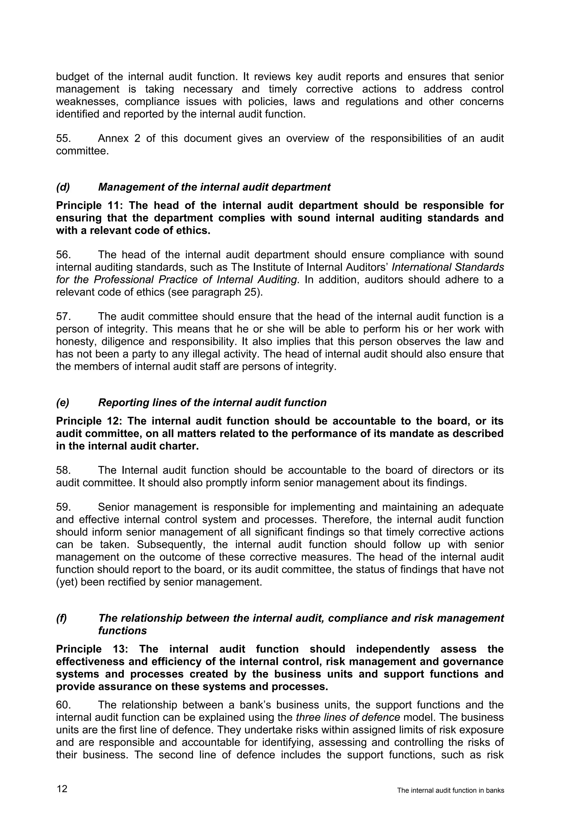 budget of the internal audit function. It reviews key audit reports and ensures that senior
management is taking necessary and timely corrective actions to address control
weaknesses, compliance issues with policies, laws and regulations and other concerns
identified and reported by the internal audit function.

55.     Annex 2 of this document gives an overview of the responsibilities of an audit
committee.


(d)      Management of the internal audit department
Principle 11: The head of the internal audit department should be responsible for
ensuring that the department complies with sound internal auditing standards and
with a relevant code of ethics.

56.       The head of the internal audit department should ensure compliance with sound
internal auditing standards, such as The Institute of Internal Auditors’ International Standards
for the Professional Practice of Internal Auditing. In addition, auditors should adhere to a
relevant code of ethics (see paragraph 25).

57.     The audit committee should ensure that the head of the internal audit function is a
person of integrity. This means that he or she will be able to perform his or her work with
honesty, diligence and responsibility. It also implies that this person observes the law and
has not been a party to any illegal activity. The head of internal audit should also ensure that
the members of internal audit staff are persons of integrity.


(e)      Reporting lines of the internal audit function
Principle 12: The internal audit function should be accountable to the board, or its
audit committee, on all matters related to the performance of its mandate as described
in the internal audit charter.

58.     The Internal audit function should be accountable to the board of directors or its
audit committee. It should also promptly inform senior management about its findings.

59.      Senior management is responsible for implementing and maintaining an adequate
and effective internal control system and processes. Therefore, the internal audit function
should inform senior management of all significant findings so that timely corrective actions
can be taken. Subsequently, the internal audit function should follow up with senior
management on the outcome of these corrective measures. The head of the internal audit
function should report to the board, or its audit committee, the status of findings that have not
(yet) been rectified by senior management.


(f)      The relationship between the internal audit, compliance and risk management
         functions
Principle 13: The internal audit function should independently assess the
effectiveness and efficiency of the internal control, risk management and governance
systems and processes created by the business units and support functions and
provide assurance on these systems and processes.
60.       The relationship between a bank’s business units, the support functions and the
internal audit function can be explained using the three lines of defence model. The business
units are the first line of defence. They undertake risks within assigned limits of risk exposure
and are responsible and accountable for identifying, assessing and controlling the risks of
their business. The second line of defence includes the support functions, such as risk


12                                                                       The internal audit function in banks
 