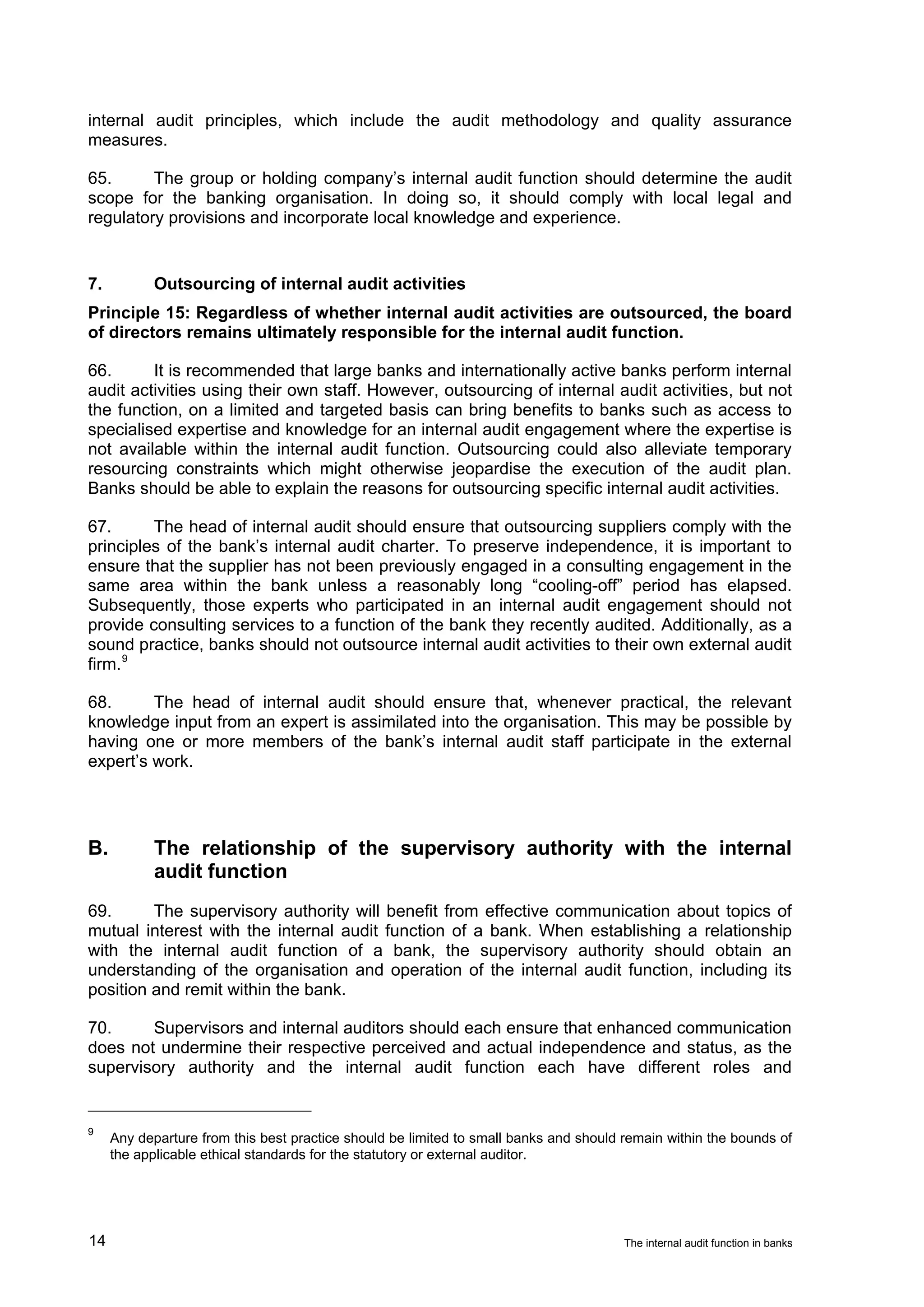 internal audit principles, which include the audit methodology and quality assurance
measures.

65.      The group or holding company’s internal audit function should determine the audit
scope for the banking organisation. In doing so, it should comply with local legal and
regulatory provisions and incorporate local knowledge and experience.


7.          Outsourcing of internal audit activities
Principle 15: Regardless of whether internal audit activities are outsourced, the board
of directors remains ultimately responsible for the internal audit function.

66.      It is recommended that large banks and internationally active banks perform internal
audit activities using their own staff. However, outsourcing of internal audit activities, but not
the function, on a limited and targeted basis can bring benefits to banks such as access to
specialised expertise and knowledge for an internal audit engagement where the expertise is
not available within the internal audit function. Outsourcing could also alleviate temporary
resourcing constraints which might otherwise jeopardise the execution of the audit plan.
Banks should be able to explain the reasons for outsourcing specific internal audit activities.

67.      The head of internal audit should ensure that outsourcing suppliers comply with the
principles of the bank’s internal audit charter. To preserve independence, it is important to
ensure that the supplier has not been previously engaged in a consulting engagement in the
same area within the bank unless a reasonably long “cooling-off” period has elapsed.
Subsequently, those experts who participated in an internal audit engagement should not
provide consulting services to a function of the bank they recently audited. Additionally, as a
sound practice, banks should not outsource internal audit activities to their own external audit
firm. 9

68.      The head of internal audit should ensure that, whenever practical, the relevant
knowledge input from an expert is assimilated into the organisation. This may be possible by
having one or more members of the bank’s internal audit staff participate in the external
expert’s work.




B.          The relationship of the supervisory authority with the internal
            audit function
69.      The supervisory authority will benefit from effective communication about topics of
mutual interest with the internal audit function of a bank. When establishing a relationship
with the internal audit function of a bank, the supervisory authority should obtain an
understanding of the organisation and operation of the internal audit function, including its
position and remit within the bank.

70.     Supervisors and internal auditors should each ensure that enhanced communication
does not undermine their respective perceived and actual independence and status, as the
supervisory authority and the internal audit function each have different roles and


9
     Any departure from this best practice should be limited to small banks and should remain within the bounds of
     the applicable ethical standards for the statutory or external auditor.




14                                                                                     The internal audit function in banks
 