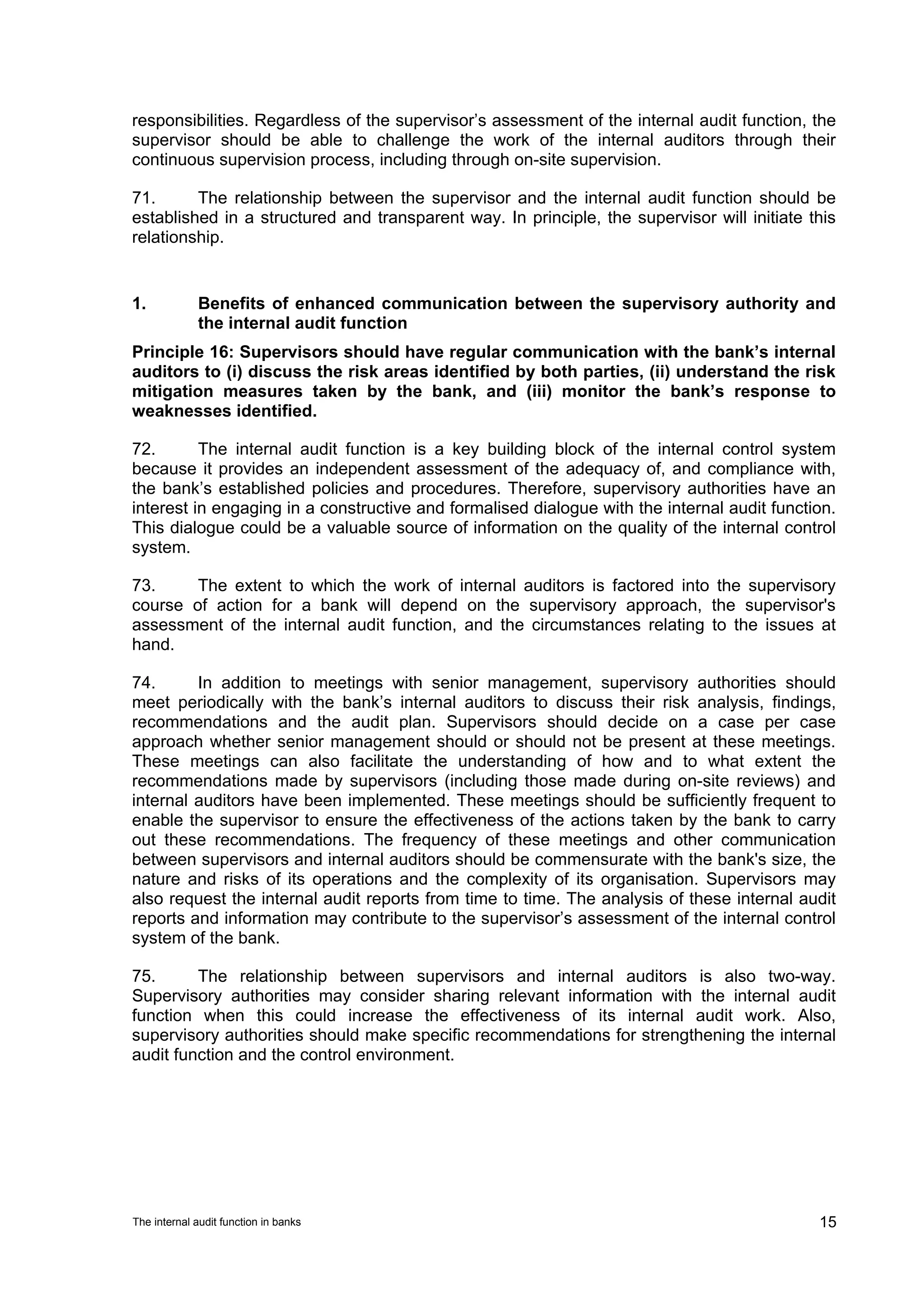 responsibilities. Regardless of the supervisor’s assessment of the internal audit function, the
supervisor should be able to challenge the work of the internal auditors through their
continuous supervision process, including through on-site supervision.

71.      The relationship between the supervisor and the internal audit function should be
established in a structured and transparent way. In principle, the supervisor will initiate this
relationship.


1.           Benefits of enhanced communication between the supervisory authority and
             the internal audit function
Principle 16: Supervisors should have regular communication with the bank’s internal
auditors to (i) discuss the risk areas identified by both parties, (ii) understand the risk
mitigation measures taken by the bank, and (iii) monitor the bank’s response to
weaknesses identified.

72.       The internal audit function is a key building block of the internal control system
because it provides an independent assessment of the adequacy of, and compliance with,
the bank’s established policies and procedures. Therefore, supervisory authorities have an
interest in engaging in a constructive and formalised dialogue with the internal audit function.
This dialogue could be a valuable source of information on the quality of the internal control
system.

73.     The extent to which the work of internal auditors is factored into the supervisory
course of action for a bank will depend on the supervisory approach, the supervisor's
assessment of the internal audit function, and the circumstances relating to the issues at
hand.

74.      In addition to meetings with senior management, supervisory authorities should
meet periodically with the bank’s internal auditors to discuss their risk analysis, findings,
recommendations and the audit plan. Supervisors should decide on a case per case
approach whether senior management should or should not be present at these meetings.
These meetings can also facilitate the understanding of how and to what extent the
recommendations made by supervisors (including those made during on-site reviews) and
internal auditors have been implemented. These meetings should be sufficiently frequent to
enable the supervisor to ensure the effectiveness of the actions taken by the bank to carry
out these recommendations. The frequency of these meetings and other communication
between supervisors and internal auditors should be commensurate with the bank's size, the
nature and risks of its operations and the complexity of its organisation. Supervisors may
also request the internal audit reports from time to time. The analysis of these internal audit
reports and information may contribute to the supervisor’s assessment of the internal control
system of the bank.

75.      The relationship between supervisors and internal auditors is also two-way.
Supervisory authorities may consider sharing relevant information with the internal audit
function when this could increase the effectiveness of its internal audit work. Also,
supervisory authorities should make specific recommendations for strengthening the internal
audit function and the control environment.




The internal audit function in banks                                                         15
 