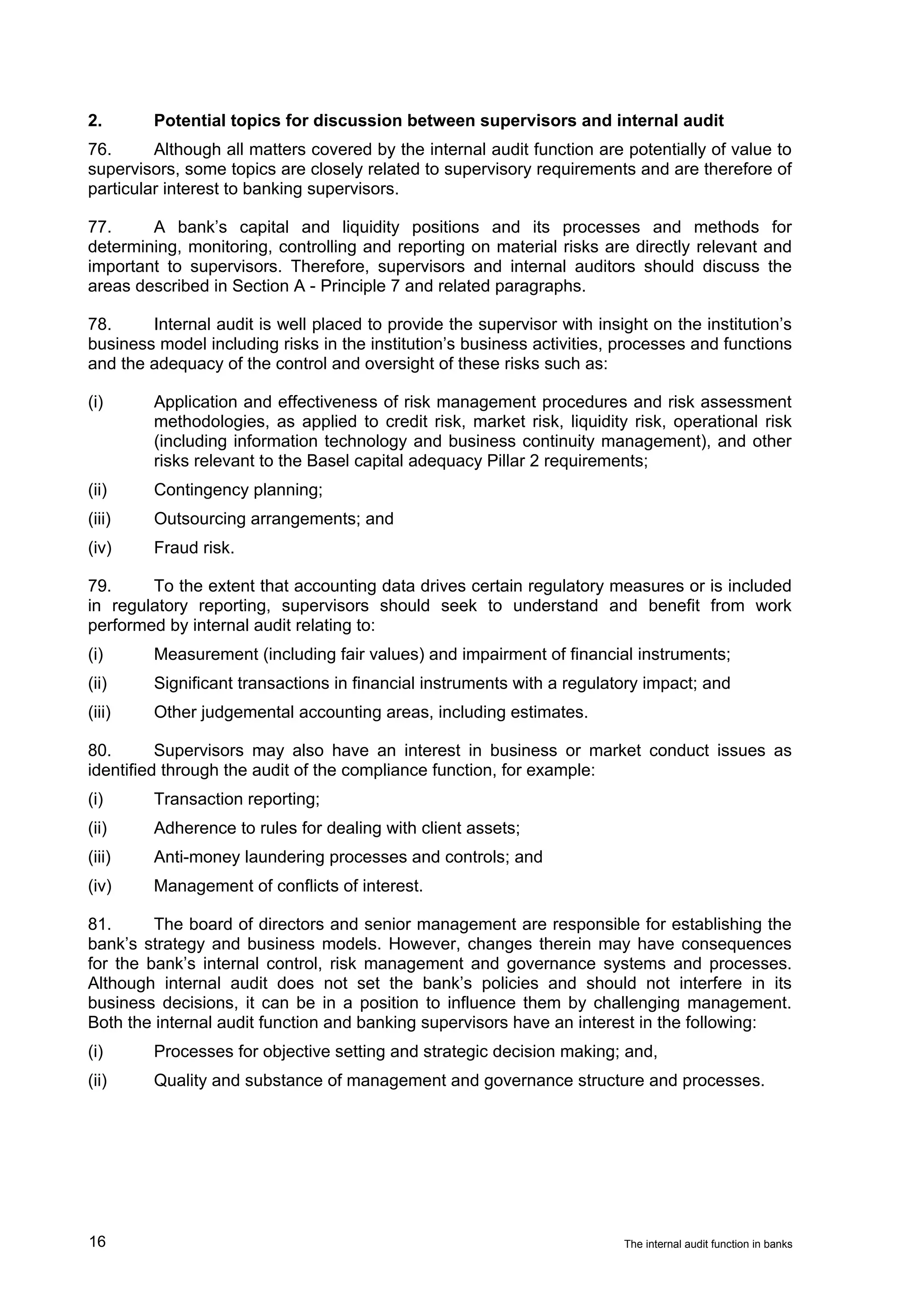 2.       Potential topics for discussion between supervisors and internal audit
76.      Although all matters covered by the internal audit function are potentially of value to
supervisors, some topics are closely related to supervisory requirements and are therefore of
particular interest to banking supervisors.

77.     A bank’s capital and liquidity positions and its processes and methods for
determining, monitoring, controlling and reporting on material risks are directly relevant and
important to supervisors. Therefore, supervisors and internal auditors should discuss the
areas described in Section A - Principle 7 and related paragraphs.

78.     Internal audit is well placed to provide the supervisor with insight on the institution’s
business model including risks in the institution’s business activities, processes and functions
and the adequacy of the control and oversight of these risks such as:

(i)      Application and effectiveness of risk management procedures and risk assessment
         methodologies, as applied to credit risk, market risk, liquidity risk, operational risk
         (including information technology and business continuity management), and other
         risks relevant to the Basel capital adequacy Pillar 2 requirements;
(ii)     Contingency planning;
(iii)    Outsourcing arrangements; and
(iv)     Fraud risk.

79.     To the extent that accounting data drives certain regulatory measures or is included
in regulatory reporting, supervisors should seek to understand and benefit from work
performed by internal audit relating to:
(i)      Measurement (including fair values) and impairment of financial instruments;
(ii)     Significant transactions in financial instruments with a regulatory impact; and
(iii)    Other judgemental accounting areas, including estimates.

80.       Supervisors may also have an interest in business or market conduct issues as
identified through the audit of the compliance function, for example:
(i)      Transaction reporting;
(ii)     Adherence to rules for dealing with client assets;
(iii)    Anti-money laundering processes and controls; and
(iv)     Management of conflicts of interest.

81.      The board of directors and senior management are responsible for establishing the
bank’s strategy and business models. However, changes therein may have consequences
for the bank’s internal control, risk management and governance systems and processes.
Although internal audit does not set the bank’s policies and should not interfere in its
business decisions, it can be in a position to influence them by challenging management.
Both the internal audit function and banking supervisors have an interest in the following:
(i)      Processes for objective setting and strategic decision making; and,
(ii)     Quality and substance of management and governance structure and processes.




16                                                                       The internal audit function in banks
 