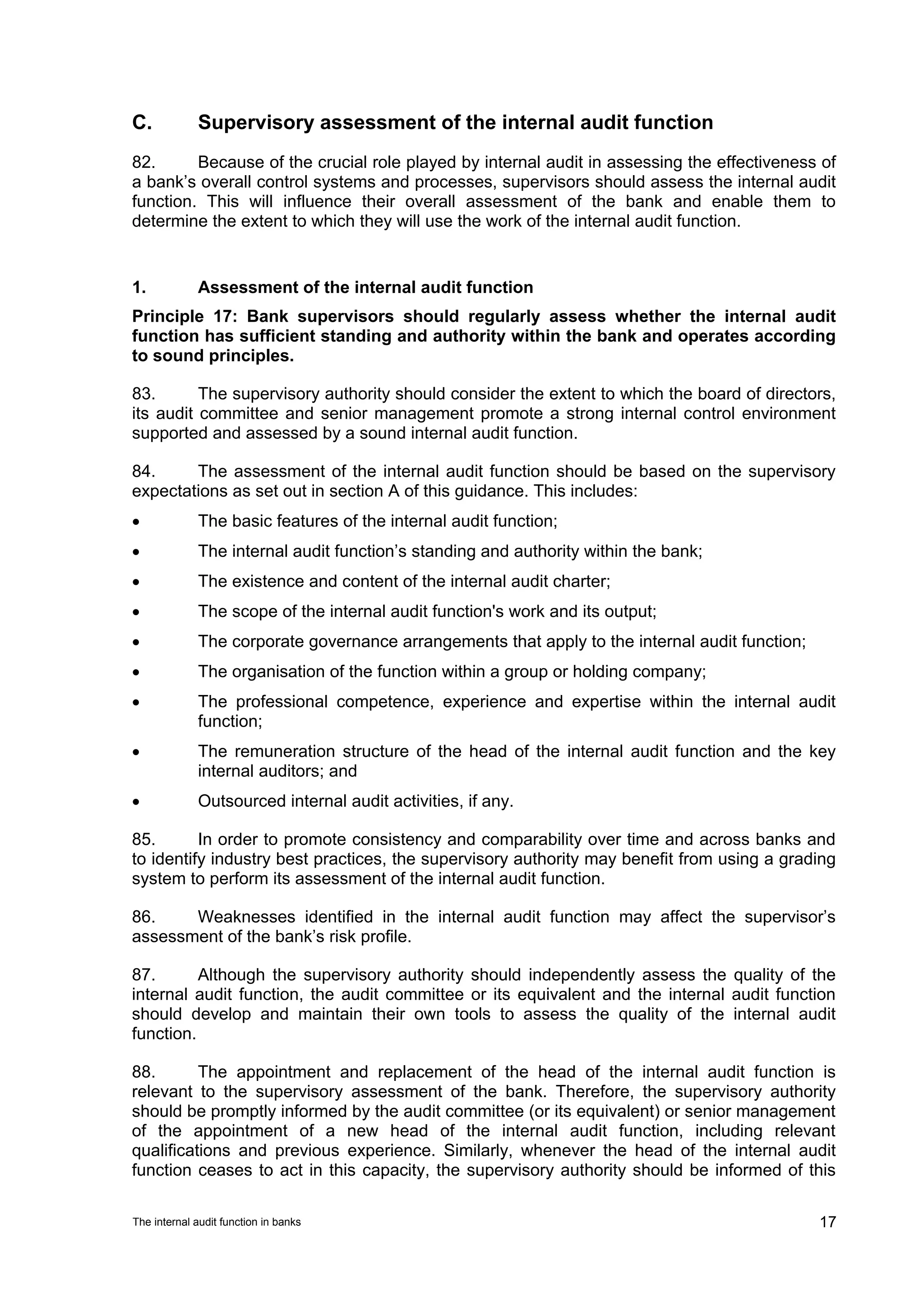 C.           Supervisory assessment of the internal audit function
82.      Because of the crucial role played by internal audit in assessing the effectiveness of
a bank’s overall control systems and processes, supervisors should assess the internal audit
function. This will influence their overall assessment of the bank and enable them to
determine the extent to which they will use the work of the internal audit function.


1.           Assessment of the internal audit function
Principle 17: Bank supervisors should regularly assess whether the internal audit
function has sufficient standing and authority within the bank and operates according
to sound principles.

83.       The supervisory authority should consider the extent to which the board of directors,
its audit committee and senior management promote a strong internal control environment
supported and assessed by a sound internal audit function.

84.     The assessment of the internal audit function should be based on the supervisory
expectations as set out in section A of this guidance. This includes:
•            The basic features of the internal audit function;
•            The internal audit function’s standing and authority within the bank;
•            The existence and content of the internal audit charter;
•            The scope of the internal audit function's work and its output;
•            The corporate governance arrangements that apply to the internal audit function;
•            The organisation of the function within a group or holding company;
•            The professional competence, experience and expertise within the internal audit
             function;
•            The remuneration structure of the head of the internal audit function and the key
             internal auditors; and
•            Outsourced internal audit activities, if any.

85.       In order to promote consistency and comparability over time and across banks and
to identify industry best practices, the supervisory authority may benefit from using a grading
system to perform its assessment of the internal audit function.

86.    Weaknesses identified in the internal audit function may affect the supervisor’s
assessment of the bank’s risk profile.

87.       Although the supervisory authority should independently assess the quality of the
internal audit function, the audit committee or its equivalent and the internal audit function
should develop and maintain their own tools to assess the quality of the internal audit
function.

88.       The appointment and replacement of the head of the internal audit function is
relevant to the supervisory assessment of the bank. Therefore, the supervisory authority
should be promptly informed by the audit committee (or its equivalent) or senior management
of the appointment of a new head of the internal audit function, including relevant
qualifications and previous experience. Similarly, whenever the head of the internal audit
function ceases to act in this capacity, the supervisory authority should be informed of this

The internal audit function in banks                                                            17
 