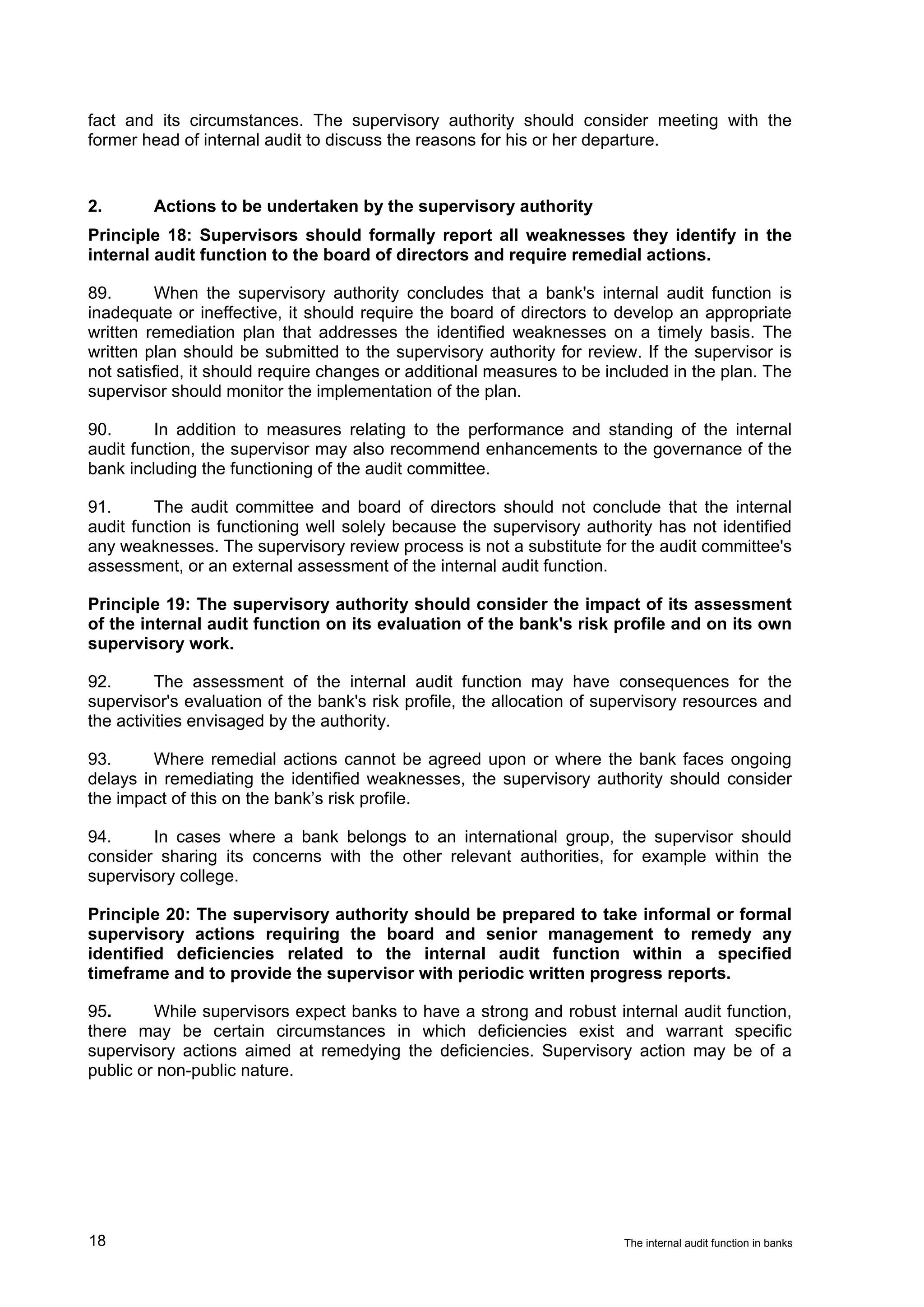 fact and its circumstances. The supervisory authority should consider meeting with the
former head of internal audit to discuss the reasons for his or her departure.


2.      Actions to be undertaken by the supervisory authority
Principle 18: Supervisors should formally report all weaknesses they identify in the
internal audit function to the board of directors and require remedial actions.

89.      When the supervisory authority concludes that a bank's internal audit function is
inadequate or ineffective, it should require the board of directors to develop an appropriate
written remediation plan that addresses the identified weaknesses on a timely basis. The
written plan should be submitted to the supervisory authority for review. If the supervisor is
not satisfied, it should require changes or additional measures to be included in the plan. The
supervisor should monitor the implementation of the plan.

90.      In addition to measures relating to the performance and standing of the internal
audit function, the supervisor may also recommend enhancements to the governance of the
bank including the functioning of the audit committee.

91.      The audit committee and board of directors should not conclude that the internal
audit function is functioning well solely because the supervisory authority has not identified
any weaknesses. The supervisory review process is not a substitute for the audit committee's
assessment, or an external assessment of the internal audit function.

Principle 19: The supervisory authority should consider the impact of its assessment
of the internal audit function on its evaluation of the bank's risk profile and on its own
supervisory work.

92.       The assessment of the internal audit function may have consequences for the
supervisor's evaluation of the bank's risk profile, the allocation of supervisory resources and
the activities envisaged by the authority.

93.      Where remedial actions cannot be agreed upon or where the bank faces ongoing
delays in remediating the identified weaknesses, the supervisory authority should consider
the impact of this on the bank’s risk profile.

94.     In cases where a bank belongs to an international group, the supervisor should
consider sharing its concerns with the other relevant authorities, for example within the
supervisory college.

Principle 20: The supervisory authority should be prepared to take informal or formal
supervisory actions requiring the board and senior management to remedy any
identified deficiencies related to the internal audit function within a specified
timeframe and to provide the supervisor with periodic written progress reports.

95.      While supervisors expect banks to have a strong and robust internal audit function,
there may be certain circumstances in which deficiencies exist and warrant specific
supervisory actions aimed at remedying the deficiencies. Supervisory action may be of a
public or non-public nature.




18                                                                      The internal audit function in banks
 