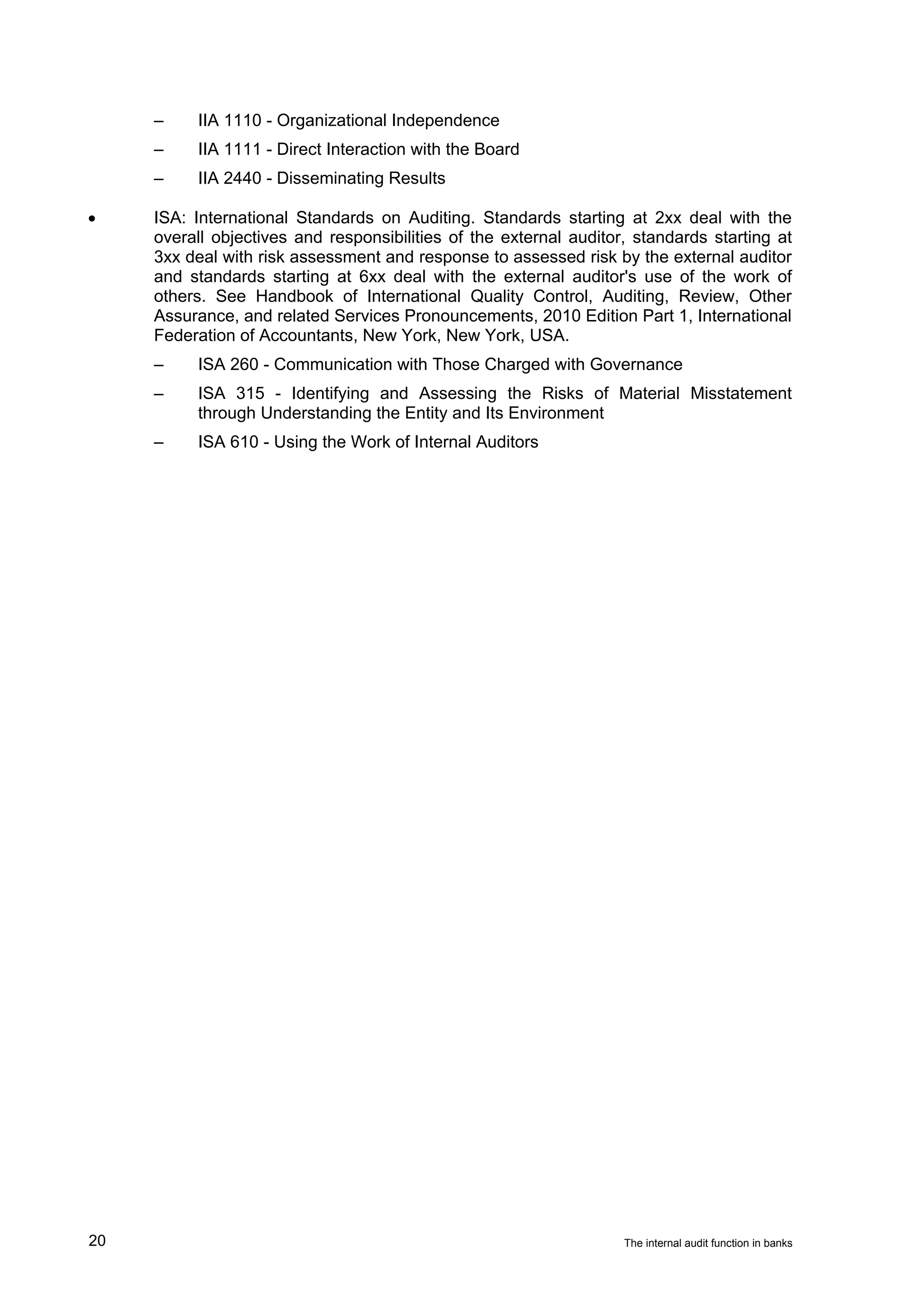 –    IIA 1110 - Organizational Independence
     –    IIA 1111 - Direct Interaction with the Board
     –    IIA 2440 - Disseminating Results

•    ISA: International Standards on Auditing. Standards starting at 2xx deal with the
     overall objectives and responsibilities of the external auditor, standards starting at
     3xx deal with risk assessment and response to assessed risk by the external auditor
     and standards starting at 6xx deal with the external auditor's use of the work of
     others. See Handbook of International Quality Control, Auditing, Review, Other
     Assurance, and related Services Pronouncements, 2010 Edition Part 1, International
     Federation of Accountants, New York, New York, USA.
     –    ISA 260 - Communication with Those Charged with Governance
     –    ISA 315 - Identifying and Assessing the Risks of Material Misstatement
          through Understanding the Entity and Its Environment
     –    ISA 610 - Using the Work of Internal Auditors




20                                                                  The internal audit function in banks
 