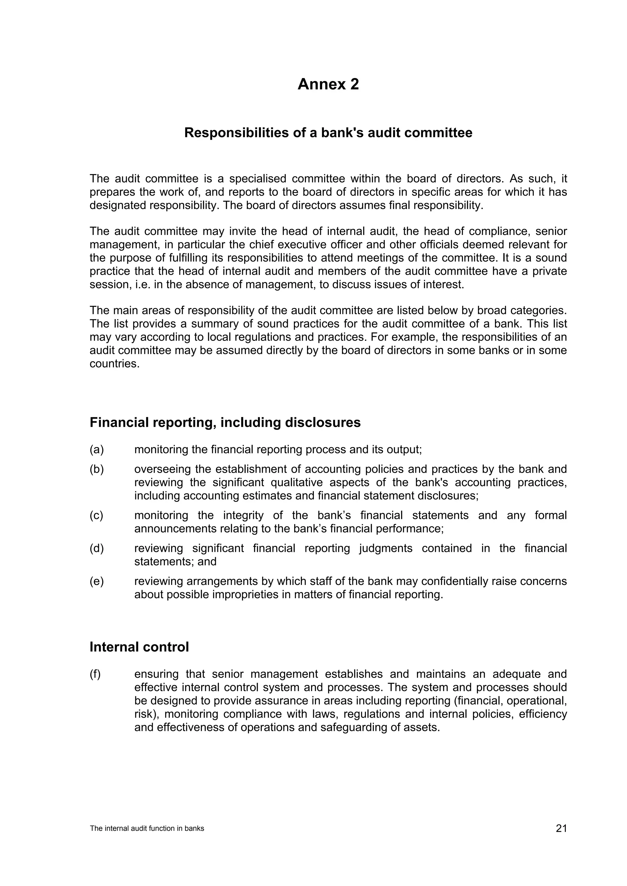 Annex 2


                             Responsibilities of a bank's audit committee


The audit committee is a specialised committee within the board of directors. As such, it
prepares the work of, and reports to the board of directors in specific areas for which it has
designated responsibility. The board of directors assumes final responsibility.

The audit committee may invite the head of internal audit, the head of compliance, senior
management, in particular the chief executive officer and other officials deemed relevant for
the purpose of fulfilling its responsibilities to attend meetings of the committee. It is a sound
practice that the head of internal audit and members of the audit committee have a private
session, i.e. in the absence of management, to discuss issues of interest.

The main areas of responsibility of the audit committee are listed below by broad categories.
The list provides a summary of sound practices for the audit committee of a bank. This list
may vary according to local regulations and practices. For example, the responsibilities of an
audit committee may be assumed directly by the board of directors in some banks or in some
countries.




Financial reporting, including disclosures
(a)          monitoring the financial reporting process and its output;
(b)          overseeing the establishment of accounting policies and practices by the bank and
             reviewing the significant qualitative aspects of the bank's accounting practices,
             including accounting estimates and financial statement disclosures;
(c)          monitoring the integrity of the bank’s financial statements and any formal
             announcements relating to the bank’s financial performance;
(d)          reviewing significant financial reporting judgments contained in the financial
             statements; and
(e)          reviewing arrangements by which staff of the bank may confidentially raise concerns
             about possible improprieties in matters of financial reporting.



Internal control
(f)          ensuring that senior management establishes and maintains an adequate and
             effective internal control system and processes. The system and processes should
             be designed to provide assurance in areas including reporting (financial, operational,
             risk), monitoring compliance with laws, regulations and internal policies, efficiency
             and effectiveness of operations and safeguarding of assets.




The internal audit function in banks                                                            21
 