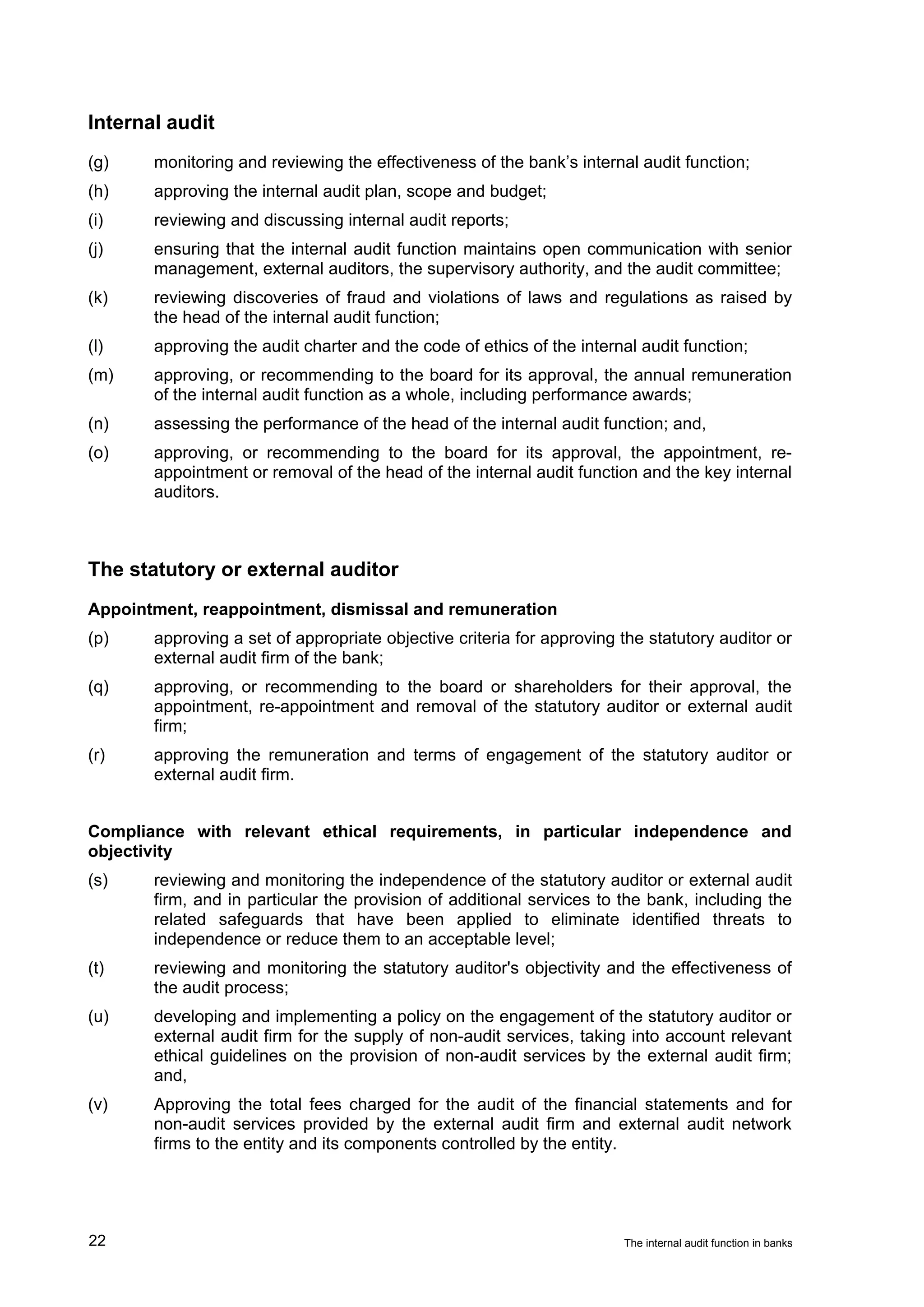 Internal audit
(g)    monitoring and reviewing the effectiveness of the bank’s internal audit function;
(h)    approving the internal audit plan, scope and budget;
(i)    reviewing and discussing internal audit reports;
(j)    ensuring that the internal audit function maintains open communication with senior
       management, external auditors, the supervisory authority, and the audit committee;
(k)    reviewing discoveries of fraud and violations of laws and regulations as raised by
       the head of the internal audit function;
(l)    approving the audit charter and the code of ethics of the internal audit function;
(m)    approving, or recommending to the board for its approval, the annual remuneration
       of the internal audit function as a whole, including performance awards;
(n)    assessing the performance of the head of the internal audit function; and,
(o)    approving, or recommending to the board for its approval, the appointment, re-
       appointment or removal of the head of the internal audit function and the key internal
       auditors.



The statutory or external auditor
Appointment, reappointment, dismissal and remuneration
(p)    approving a set of appropriate objective criteria for approving the statutory auditor or
       external audit firm of the bank;
(q)    approving, or recommending to the board or shareholders for their approval, the
       appointment, re-appointment and removal of the statutory auditor or external audit
       firm;
(r)    approving the remuneration and terms of engagement of the statutory auditor or
       external audit firm.


Compliance with relevant ethical requirements, in particular independence and
objectivity
(s)    reviewing and monitoring the independence of the statutory auditor or external audit
       firm, and in particular the provision of additional services to the bank, including the
       related safeguards that have been applied to eliminate identified threats to
       independence or reduce them to an acceptable level;
(t)    reviewing and monitoring the statutory auditor's objectivity and the effectiveness of
       the audit process;
(u)    developing and implementing a policy on the engagement of the statutory auditor or
       external audit firm for the supply of non-audit services, taking into account relevant
       ethical guidelines on the provision of non-audit services by the external audit firm;
       and,
(v)    Approving the total fees charged for the audit of the financial statements and for
       non-audit services provided by the external audit firm and external audit network
       firms to the entity and its components controlled by the entity.




22                                                                     The internal audit function in banks
 