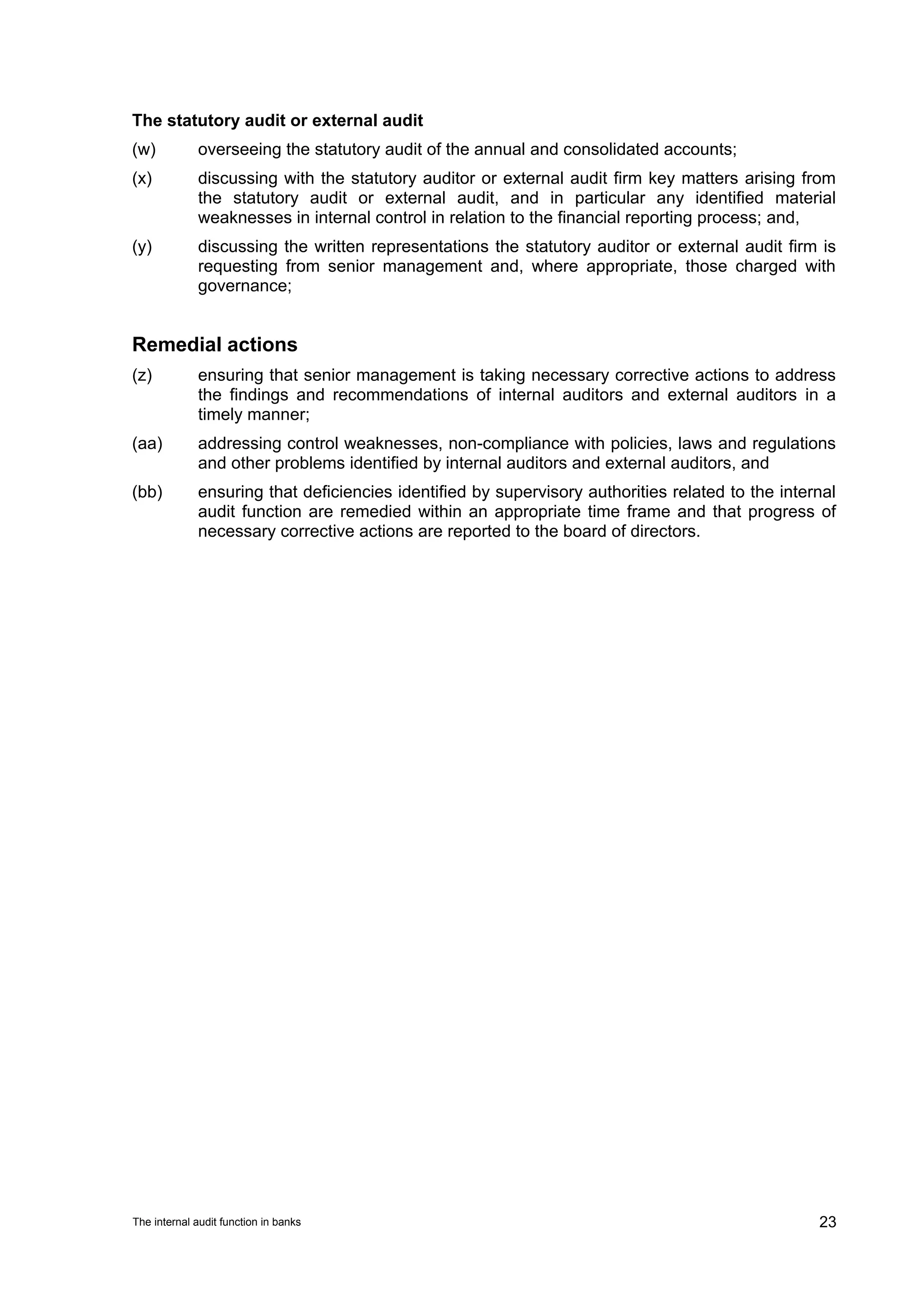 The statutory audit or external audit
(w)          overseeing the statutory audit of the annual and consolidated accounts;
(x)          discussing with the statutory auditor or external audit firm key matters arising from
             the statutory audit or external audit, and in particular any identified material
             weaknesses in internal control in relation to the financial reporting process; and,
(y)          discussing the written representations the statutory auditor or external audit firm is
             requesting from senior management and, where appropriate, those charged with
             governance;


Remedial actions
(z)          ensuring that senior management is taking necessary corrective actions to address
             the findings and recommendations of internal auditors and external auditors in a
             timely manner;
(aa)         addressing control weaknesses, non-compliance with policies, laws and regulations
             and other problems identified by internal auditors and external auditors, and
(bb)         ensuring that deficiencies identified by supervisory authorities related to the internal
             audit function are remedied within an appropriate time frame and that progress of
             necessary corrective actions are reported to the board of directors.




The internal audit function in banks                                                              23
 
