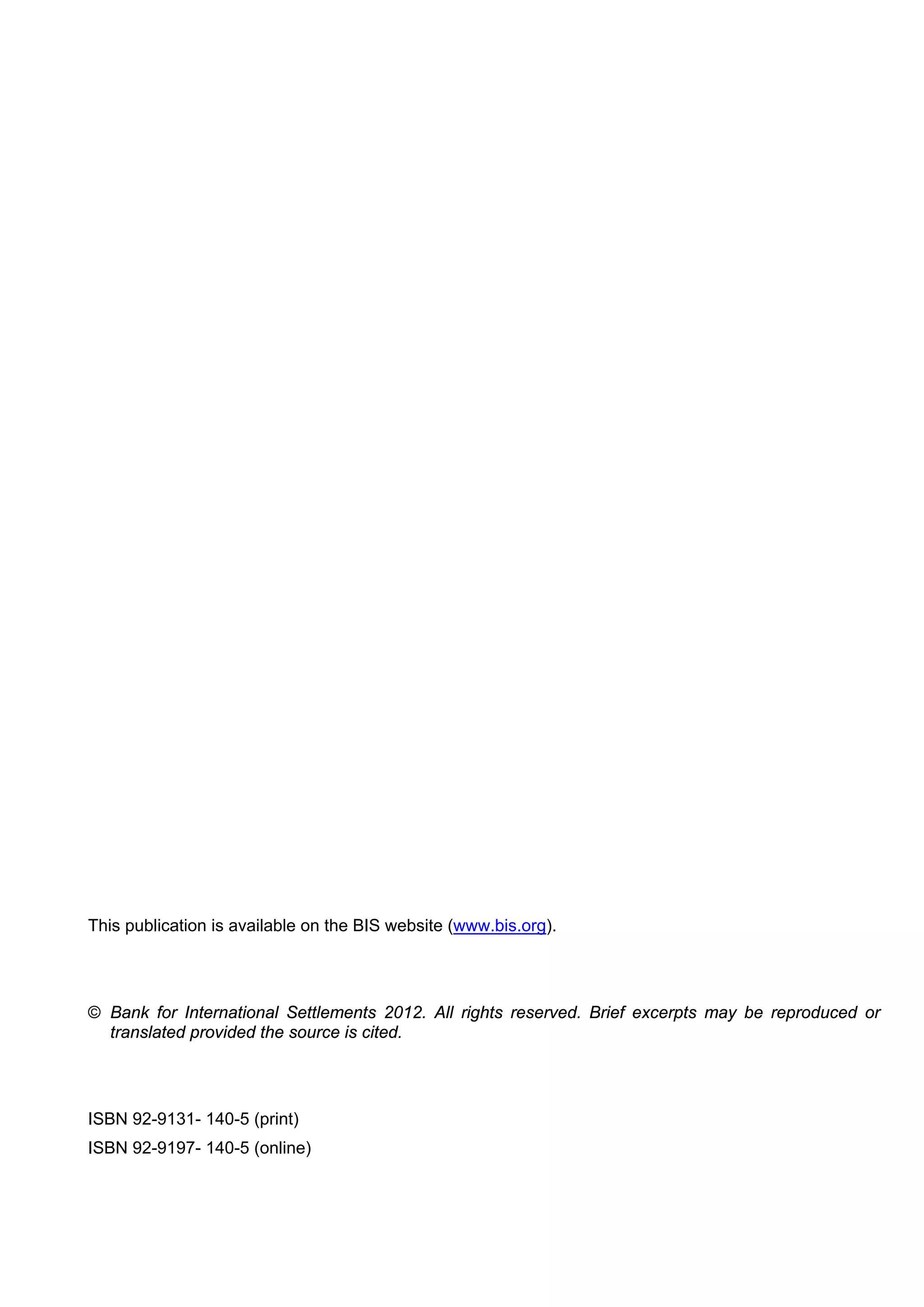 This publication is available on the BIS website (www.bis.org).




© Bank for International Settlements 2012. All rights reserved. Brief excerpts may be reproduced or
  translated provided the source is cited.




ISBN 92-9131- 140-5 (print)
ISBN 92-9197- 140-5 (online)
 