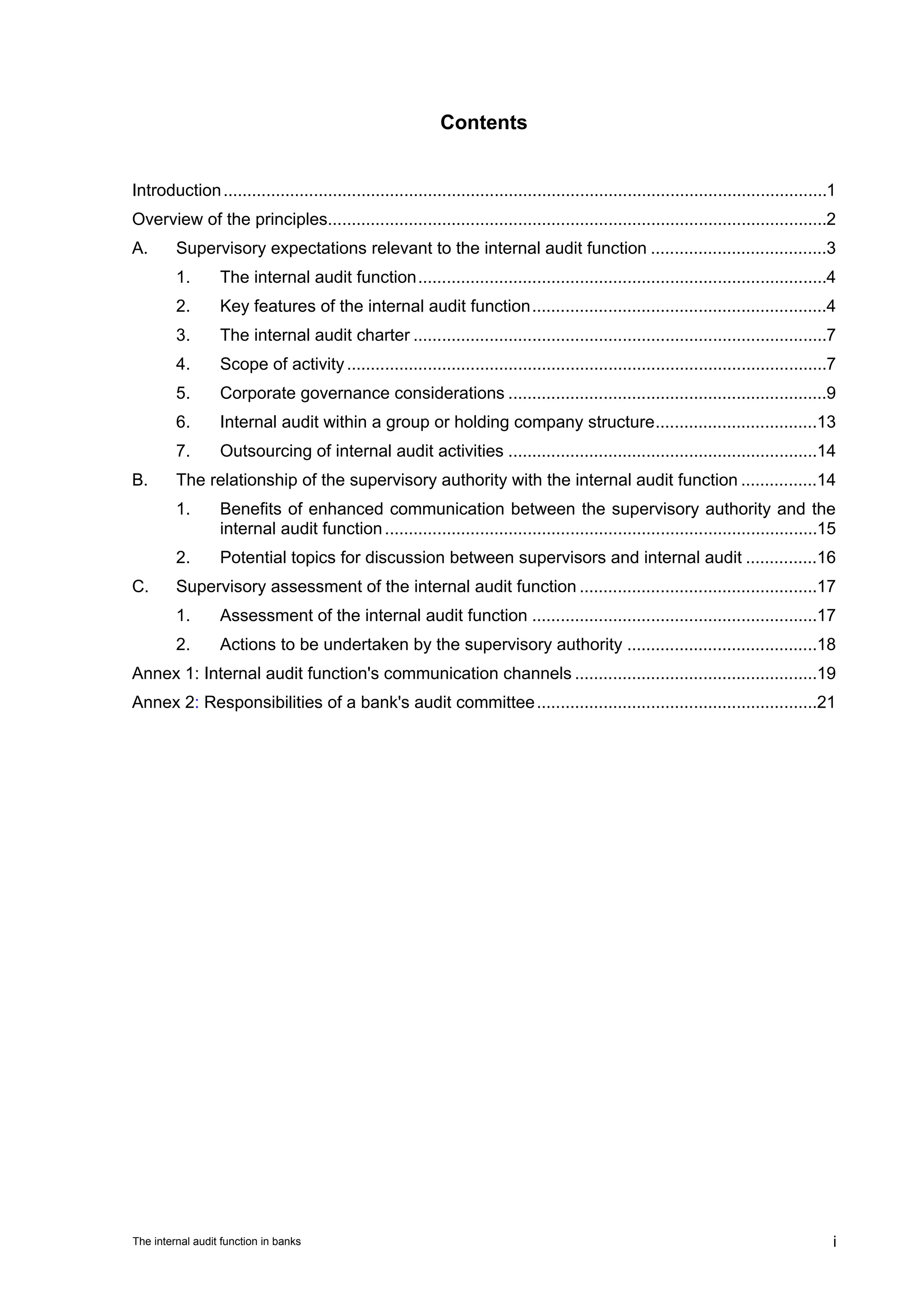 Contents


Introduction ...............................................................................................................................1
Overview of the principles.........................................................................................................2
A.       Supervisory expectations relevant to the internal audit function .....................................3
         1.       The internal audit function ......................................................................................4
         2.       Key features of the internal audit function ..............................................................4
         3.       The internal audit charter .......................................................................................7
         4.       Scope of activity .....................................................................................................7
         5.       Corporate governance considerations ...................................................................9
         6.       Internal audit within a group or holding company structure ..................................13
         7.       Outsourcing of internal audit activities .................................................................14
B.       The relationship of the supervisory authority with the internal audit function ................14
         1.       Benefits of enhanced communication between the supervisory authority and the
                  internal audit function ...........................................................................................15
         2.       Potential topics for discussion between supervisors and internal audit ...............16
C.       Supervisory assessment of the internal audit function ..................................................17
         1.       Assessment of the internal audit function ............................................................17
         2.       Actions to be undertaken by the supervisory authority ........................................18
Annex 1: Internal audit function's communication channels ...................................................19
Annex 2: Responsibilities of a bank's audit committee ...........................................................21




The internal audit function in banks                                                                                                        i
 