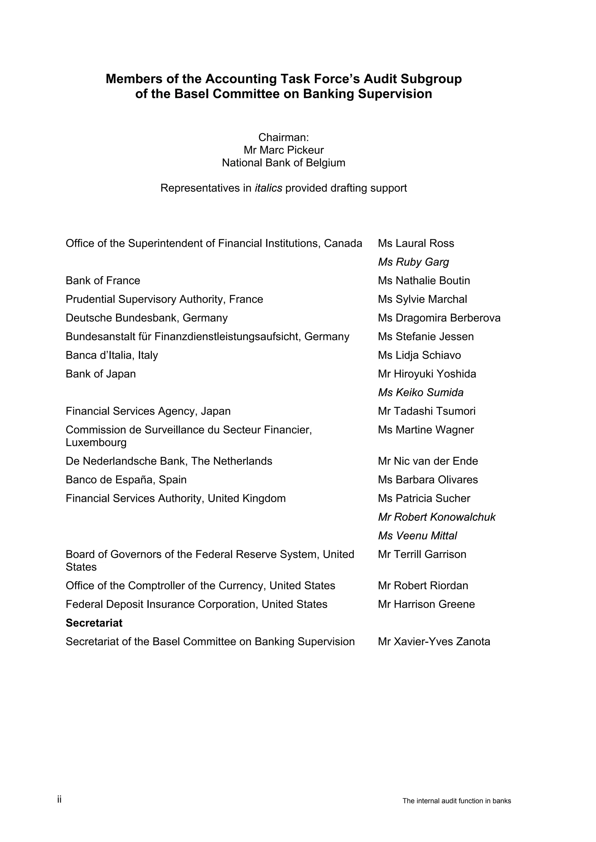 Members of the Accounting Task Force’s Audit Subgroup
                 of the Basel Committee on Banking Supervision


                                                Chairman:
                                             Mr Marc Pickeur
                                         National Bank of Belgium

                             Representatives in italics provided drafting support




     Office of the Superintendent of Financial Institutions, Canada       Ms Laural Ross
                                                                          Ms Ruby Garg
     Bank of France                                                       Ms Nathalie Boutin
     Prudential Supervisory Authority, France                             Ms Sylvie Marchal
     Deutsche Bundesbank, Germany                                         Ms Dragomira Berberova
     Bundesanstalt für Finanzdienstleistungsaufsicht, Germany             Ms Stefanie Jessen
     Banca d’Italia, Italy                                                Ms Lidja Schiavo
     Bank of Japan                                                        Mr Hiroyuki Yoshida
                                                                          Ms Keiko Sumida
     Financial Services Agency, Japan                                     Mr Tadashi Tsumori
     Commission de Surveillance du Secteur Financier,                     Ms Martine Wagner
     Luxembourg
     De Nederlandsche Bank, The Netherlands                               Mr Nic van der Ende
     Banco de España, Spain                                               Ms Barbara Olivares
     Financial Services Authority, United Kingdom                         Ms Patricia Sucher
                                                                          Mr Robert Konowalchuk
                                                                          Ms Veenu Mittal
     Board of Governors of the Federal Reserve System, United             Mr Terrill Garrison
     States
     Office of the Comptroller of the Currency, United States             Mr Robert Riordan
     Federal Deposit Insurance Corporation, United States                 Mr Harrison Greene
     Secretariat
     Secretariat of the Basel Committee on Banking Supervision            Mr Xavier-Yves Zanota




ii                                                                              The internal audit function in banks
 