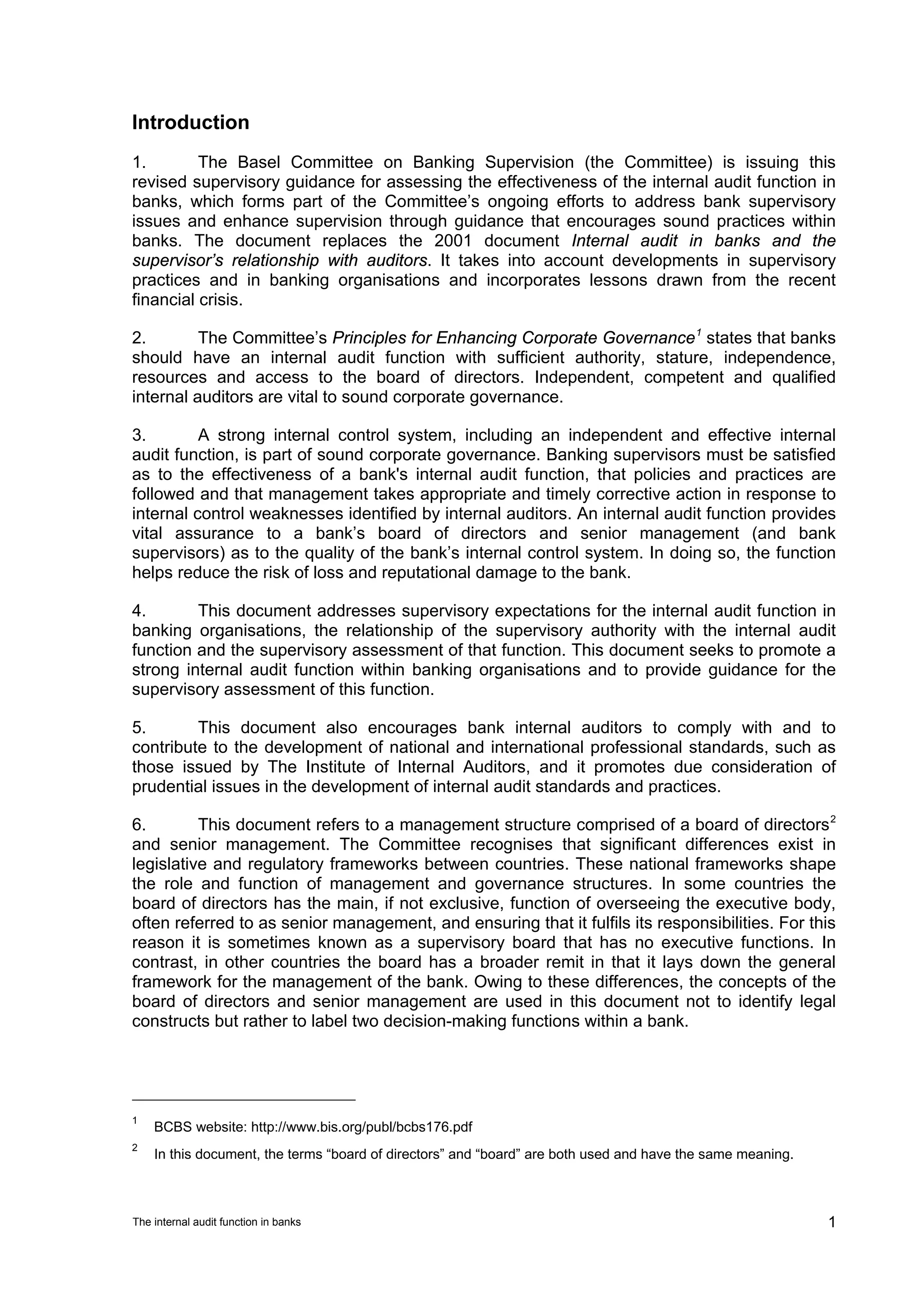 Introduction
1.        The Basel Committee on Banking Supervision (the Committee) is issuing this
revised supervisory guidance for assessing the effectiveness of the internal audit function in
banks, which forms part of the Committee’s ongoing efforts to address bank supervisory
issues and enhance supervision through guidance that encourages sound practices within
banks. The document replaces the 2001 document Internal audit in banks and the
supervisor’s relationship with auditors. It takes into account developments in supervisory
practices and in banking organisations and incorporates lessons drawn from the recent
financial crisis.

2.        The Committee’s Principles for Enhancing Corporate Governance 1 states that banks
should have an internal audit function with sufficient authority, stature, independence,
resources and access to the board of directors. Independent, competent and qualified
internal auditors are vital to sound corporate governance.

3.        A strong internal control system, including an independent and effective internal
audit function, is part of sound corporate governance. Banking supervisors must be satisfied
as to the effectiveness of a bank's internal audit function, that policies and practices are
followed and that management takes appropriate and timely corrective action in response to
internal control weaknesses identified by internal auditors. An internal audit function provides
vital assurance to a bank’s board of directors and senior management (and bank
supervisors) as to the quality of the bank’s internal control system. In doing so, the function
helps reduce the risk of loss and reputational damage to the bank.

4.       This document addresses supervisory expectations for the internal audit function in
banking organisations, the relationship of the supervisory authority with the internal audit
function and the supervisory assessment of that function. This document seeks to promote a
strong internal audit function within banking organisations and to provide guidance for the
supervisory assessment of this function.

5.       This document also encourages bank internal auditors to comply with and to
contribute to the development of national and international professional standards, such as
those issued by The Institute of Internal Auditors, and it promotes due consideration of
prudential issues in the development of internal audit standards and practices.

6.        This document refers to a management structure comprised of a board of directors 2
and senior management. The Committee recognises that significant differences exist in
legislative and regulatory frameworks between countries. These national frameworks shape
the role and function of management and governance structures. In some countries the
board of directors has the main, if not exclusive, function of overseeing the executive body,
often referred to as senior management, and ensuring that it fulfils its responsibilities. For this
reason it is sometimes known as a supervisory board that has no executive functions. In
contrast, in other countries the board has a broader remit in that it lays down the general
framework for the management of the bank. Owing to these differences, the concepts of the
board of directors and senior management are used in this document not to identify legal
constructs but rather to label two decision-making functions within a bank.




1
    BCBS website: http://www.bis.org/publ/bcbs176.pdf
2
    In this document, the terms “board of directors” and “board” are both used and have the same meaning.



The internal audit function in banks                                                                        1
 