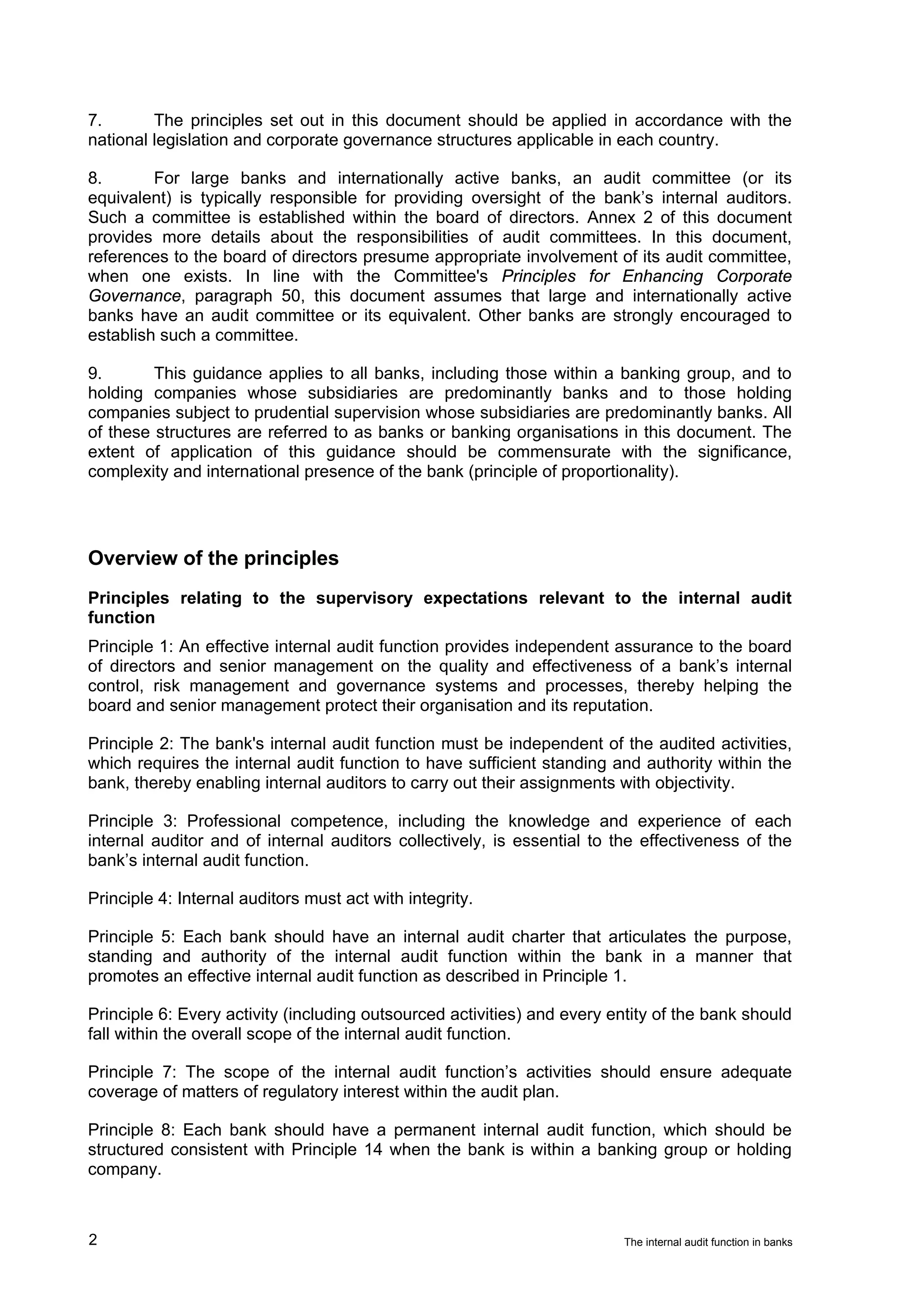 7.       The principles set out in this document should be applied in accordance with the
national legislation and corporate governance structures applicable in each country.

8.       For large banks and internationally active banks, an audit committee (or its
equivalent) is typically responsible for providing oversight of the bank’s internal auditors.
Such a committee is established within the board of directors. Annex 2 of this document
provides more details about the responsibilities of audit committees. In this document,
references to the board of directors presume appropriate involvement of its audit committee,
when one exists. In line with the Committee's Principles for Enhancing Corporate
Governance, paragraph 50, this document assumes that large and internationally active
banks have an audit committee or its equivalent. Other banks are strongly encouraged to
establish such a committee.

9.       This guidance applies to all banks, including those within a banking group, and to
holding companies whose subsidiaries are predominantly banks and to those holding
companies subject to prudential supervision whose subsidiaries are predominantly banks. All
of these structures are referred to as banks or banking organisations in this document. The
extent of application of this guidance should be commensurate with the significance,
complexity and international presence of the bank (principle of proportionality).




Overview of the principles
Principles relating to the supervisory expectations relevant to the internal audit
function
Principle 1: An effective internal audit function provides independent assurance to the board
of directors and senior management on the quality and effectiveness of a bank’s internal
control, risk management and governance systems and processes, thereby helping the
board and senior management protect their organisation and its reputation.

Principle 2: The bank's internal audit function must be independent of the audited activities,
which requires the internal audit function to have sufficient standing and authority within the
bank, thereby enabling internal auditors to carry out their assignments with objectivity.

Principle 3: Professional competence, including the knowledge and experience of each
internal auditor and of internal auditors collectively, is essential to the effectiveness of the
bank’s internal audit function.

Principle 4: Internal auditors must act with integrity.

Principle 5: Each bank should have an internal audit charter that articulates the purpose,
standing and authority of the internal audit function within the bank in a manner that
promotes an effective internal audit function as described in Principle 1.

Principle 6: Every activity (including outsourced activities) and every entity of the bank should
fall within the overall scope of the internal audit function.

Principle 7: The scope of the internal audit function’s activities should ensure adequate
coverage of matters of regulatory interest within the audit plan.

Principle 8: Each bank should have a permanent internal audit function, which should be
structured consistent with Principle 14 when the bank is within a banking group or holding
company.



2                                                                        The internal audit function in banks
 