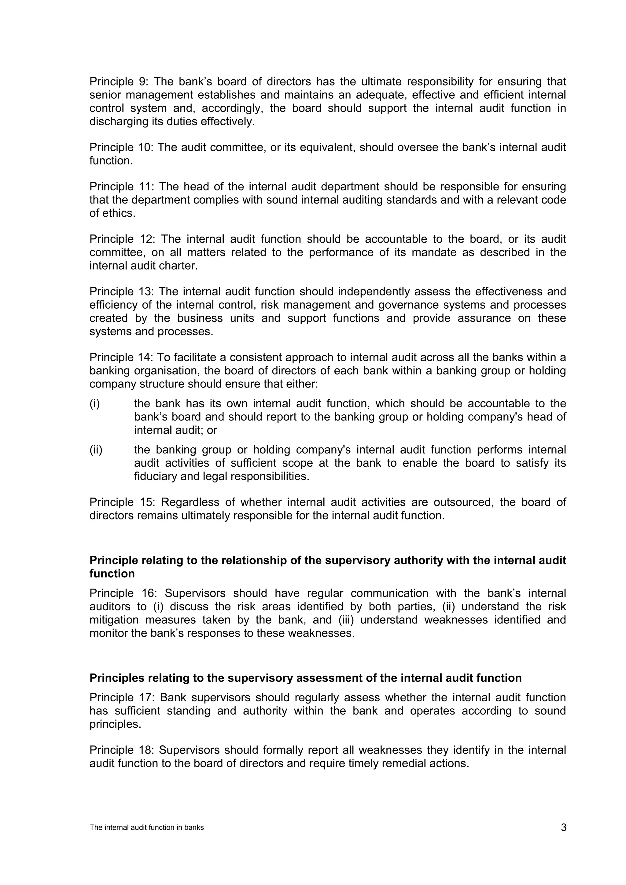 Principle 9: The bank’s board of directors has the ultimate responsibility for ensuring that
senior management establishes and maintains an adequate, effective and efficient internal
control system and, accordingly, the board should support the internal audit function in
discharging its duties effectively.

Principle 10: The audit committee, or its equivalent, should oversee the bank’s internal audit
function.

Principle 11: The head of the internal audit department should be responsible for ensuring
that the department complies with sound internal auditing standards and with a relevant code
of ethics.

Principle 12: The internal audit function should be accountable to the board, or its audit
committee, on all matters related to the performance of its mandate as described in the
internal audit charter.

Principle 13: The internal audit function should independently assess the effectiveness and
efficiency of the internal control, risk management and governance systems and processes
created by the business units and support functions and provide assurance on these
systems and processes.

Principle 14: To facilitate a consistent approach to internal audit across all the banks within a
banking organisation, the board of directors of each bank within a banking group or holding
company structure should ensure that either:
(i)          the bank has its own internal audit function, which should be accountable to the
             bank’s board and should report to the banking group or holding company's head of
             internal audit; or
(ii)         the banking group or holding company's internal audit function performs internal
             audit activities of sufficient scope at the bank to enable the board to satisfy its
             fiduciary and legal responsibilities.

Principle 15: Regardless of whether internal audit activities are outsourced, the board of
directors remains ultimately responsible for the internal audit function.


Principle relating to the relationship of the supervisory authority with the internal audit
function
Principle 16: Supervisors should have regular communication with the bank’s internal
auditors to (i) discuss the risk areas identified by both parties, (ii) understand the risk
mitigation measures taken by the bank, and (iii) understand weaknesses identified and
monitor the bank’s responses to these weaknesses.


Principles relating to the supervisory assessment of the internal audit function
Principle 17: Bank supervisors should regularly assess whether the internal audit function
has sufficient standing and authority within the bank and operates according to sound
principles.

Principle 18: Supervisors should formally report all weaknesses they identify in the internal
audit function to the board of directors and require timely remedial actions.




The internal audit function in banks                                                           3
 