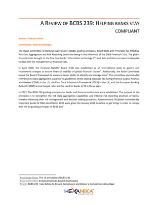 A REVIEW OF BCBS 239: HELPING BANKS STAY
COMPLIANT
Author: Prakash Jalihal
Contributor: Vedvrat Shikarpur
The Basel Committee of Banking Supervision’s (BCBS) guiding principles, titled BCBS 239: Principles for Effective
Risk Data Aggregation and Risk Reporting came into being in the aftermath of the 2008 Financial Crisis. The global
financial crisis brought to the fore how banks’ information technology (IT) and data architectures were inadequate
to deal with the management of financial risks.
In April 2009, the Financial Stability Board (FSB) was established as an international body to govern and
recommend changes to ensure financial stability of global financial system
1
. Additionally, the Basel Committee
issued the Basel II framework to enhance banks’ ability to identify and manage risks
2
. The committee also included
references to data aggregation as part of its guidelines. Stress testing exercises like Comprehensive Capital Analysis
and Review (CCAR) in the US, the Firm Data Submission Framework (FDFS) in the UK, and the European Banking
Authority (EBA) across Europe reiterate the need for banks to fill in these gaps.
In 2013, The BCBS 239 guiding principles for banks and financial institutions were established. The purpose of the
principles is to strengthen the risk data aggregation capabilities and internal risk reporting practices of banks,
thereby enhancing their risk management and decision making processes. Approximately 30 global systematically
important banks (G-SIBs) identified in 2013 were given the January 2016 deadline to get things in order to comply
with the 14 guiding principles of BCBS 239.
3
1
Knowledge Blogs: The 14 principles of BCBS 239
2
Basel Committee: Enhancements to Basel II Framework
3
Oracle: BCBS 239- Take Action to Ensure Compliance and Deliver a Competitive Advantage
 