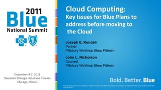 Cloud Computing:
                                    Key Issues for Blue Plans to
                                    address before moving to
                                    the Cloud
                                    Joseph E. Kendall
                                    Partner
                                    Pillsbury Winthrop Shaw Pittman

                                    John L. Nicholson
                                    Counsel
                                    Pillsbury Winthrop Shaw Pittman

       December 4-7, 2011
Sheraton Chicago Hotel and Towers
         Chicago, Illinois
    PRESENTATION TITLE
 