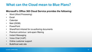 What can the Cloud mean to Blue Plans?
Microsoft’s Office 365 Cloud Service provides the following:
•   Word (Word Processing)
•   Excel
•   Calendar
•   Mail (25GB)
•   PowerPoint
•   SharePoint intranet for co-authoring documents
•   Premium antivirus / anti-spam filtering
•   Instant Messaging
•   Voice Chat (VoIP)
•   Online customer support
•   Build/host web site

CLOUD COMPUTING                                                10
 