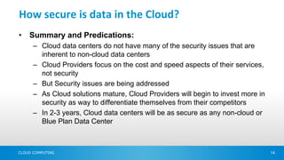 How secure is data in the Cloud?
•   Summary and Predications:
      – Cloud data centers do not have many of the security issues that are
        inherent to non-cloud data centers
      – Cloud Providers focus on the cost and speed aspects of their services,
        not security
      – But Security issues are being addressed
      – As Cloud solutions mature, Cloud Providers will begin to invest more in
        security as way to differentiate themselves from their competitors
      – In 2-3 years, Cloud data centers will be as secure as any non-cloud or
        Blue Plan Data Center



CLOUD COMPUTING                                                                   14
 