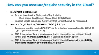 How can you measure/require security in the Cloud?
•   ISO 27001 Certification
      – Be sure to review the Statement of Applicability
            • Check against Cloud Security Alliance Cloud Controls Matrix
      – Contract should include rep & warranty that certification will be maintained
•   Service Organization Controls (“SOC”) 2 Audit
      – Customers used to require SAS 70 Type 2, which has been replaced by SSAE 16
        Type 2 (also known as SOC 1)
      – SOC 1 tests controls at a service organization relevant to user entities internal
        control over financial reporting, but it used to be the only option
      – SOC 2 tests controls at a service organization relevant to security, availability,
        processing integrity, confidentiality, or privacy



CLOUD COMPUTING                                                                              15
 