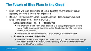 The Future of Blue Plans in the Cloud
•   Blue Plans will take advantage of Cloud benefits where security is not
    a priority and where PHI is not implicated
•   If Cloud Providers offer same Security as Blue Plans can achieve, will
    Blue Plans place PHI / PII in the Cloud ?
      – Limited amounts of PHI / PII – Possibly Yes
          • For example, in the Sales area, the sale of a policy might require placing
            some health insurance information in the Cloud regarding the purchaser
            (name, SS#, address)
          • Benefits of a Cloud based solution may outweigh some breach risk
      – Substantial amounts of PHI – No
          • Blue Plan systems with large amounts of PHI (e.g., Claims and Membership)
            will not be placed in the Cloud, even if security at the Cloud Provider is the
            same as Blue Plan provides

CLOUD COMPUTING                                                                              16
 