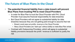 The Future of Blue Plans in the Cloud
•   The potential financial liability from a data breach will prevent
    Blue Plans from trusting PHI to most Cloud Providers
      – In order for Blue Plan to trust the Cloud Provider with PHI, Cloud
        Provider must assume financial responsibility for data breaches
      – But Cloud Providers will not agree to substantial liability for data
        breaches because they are not getting paid enough to assume that risk
            • Breach could wipe out profits, revenue or the Cloud Provider
            • Many Cloud Providers are “start-ups” without ability to make Blue Plan whole
      – Contrast with Outsourcing Providers, which will agree to substantial
        liability provisions because the profit / revenue is sufficient to justify the
        risk


CLOUD COMPUTING                                                                              17
 