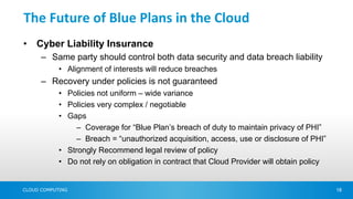 The Future of Blue Plans in the Cloud
•   Cyber Liability Insurance
      – Same party should control both data security and data breach liability
            • Alignment of interests will reduce breaches
      – Recovery under policies is not guaranteed
            • Policies not uniform – wide variance
            • Policies very complex / negotiable
            • Gaps
                 – Coverage for “Blue Plan’s breach of duty to maintain privacy of PHI”
                 – Breach = “unauthorized acquisition, access, use or disclosure of PHI”
            • Strongly Recommend legal review of policy
            • Do not rely on obligation in contract that Cloud Provider will obtain policy


CLOUD COMPUTING                                                                              18
 