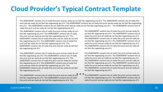Cloud Provider’s Typical Contract Template
      This AGREEMENT contains lots of really fine print and we really do not feel like negotiating any of it. This AGREEMENT contains lots of really fine
      print and we really do not feel like negotiating any of it. This AGREEMENT contains lots of really fine print and we really do not feel like negotiating
      any of it. This AGREEMENT contains lots of really fine print and we really do not feel like negotiating any of it. This AGREEMENT contains lots of
      really fine print and we really do not feel like negotiating any of it.
      This AGREEMENT contains lots of really fine print and we really do not          This AGREEMENT contains lots of really fine print and we really do
      feel like negotiating any of it. This AGREEMENT contains lots of really         not feel like negotiating any of it. This AGREEMENT contains lots of
      fine print and we really do not feel like negotiating any of it. This           really fine print and we really do not feel like negotiating any of it.
      AGREEMENT contains lots of really fine print and we really do not feel          This AGREEMENT contains lots of really fine print and we really do
      like negotiating any of it. This AGREEMENT contains lots of really fine         not feel like negotiating any of it. This AGREEMENT contains lots of
      print and we really do not feel like negotiating any of it. This                really fine print and we really do not feel like negotiating any of it.
      AGREEMENT contains lots of really fine print and we really do not feel          This AGREEMENT contains lots of really fine print and we really do
      like negotiating any of it.                                                     not feel like negotiating any of it.

      This AGREEMENT contains lots of really fine print and we really do not          This AGREEMENT contains lots of really fine print and we really do
      feel like negotiating any of it. This AGREEMENT contains lots of really         not feel like negotiating any of it. This AGREEMENT contains lots of
      fine print and we really do not feel like negotiating any of it. This           really fine print and we really do not feel like negotiating any of it.
      AGREEMENT contains lots of really fine print and we really do not feel          This AGREEMENT contains lots of really fine print and we really do
      like negotiating any of it. This AGREEMENT contains lots of really fine         not feel like negotiating any of it. This AGREEMENT contains lots of
      print and we really do not feel like negotiating any of it. This                really fine print and we really do not feel like negotiating any of it.
      AGREEMENT contains lots of really fine print and we really do not feel          This AGREEMENT contains lots of really fine print and we really do
      like negotiating any of it.                                                     not feel like negotiating any of it.

      This AGREEMENT contains lots of really fine print and we really do not* * * This AGREEMENT contains lots of really fine print and we really do
      feel like negotiating any of it. This AGREEMENT contains lots of really         not feel like negotiating any of it. This AGREEMENT contains lots of
      fine print and we really do not feel like negotiating any of it. This           really fine print and we really do not feel like negotiating any of it.


CLOUD COMPUTING                                                                                                                                                  20
 