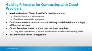 Guiding Principles for Contracting with Cloud
Providers
•   Must understand Cloud Provider’s business model
      – Standard service to all customers
      – Consistent, repeatable processes
•   Customers must accept a standard delivery model to take advantage
    of the cost savings
•   Cloud Providers insist on their own contract template
      – They want standardized contracts to match their standardized delivery model
•   But there ARE terms to negotiate !




CLOUD COMPUTING                                                                       21
 